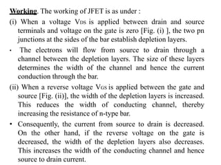 Working. The working of JFET is as under :
(i) When a voltage VDS is applied between drain and source
terminals and voltage on the gate is zero [Fig. (i) ], the two pn
junctions at the sides of the bar establish depletion layers.
• The electrons will flow from source to drain through a
channel between the depletion layers. The size of these layers
determines the width of the channel and hence the current
conduction through the bar.
(ii) When a reverse voltage VGS is applied between the gate and
source [Fig. (ii)], the width of the depletion layers is increased.
This reduces the width of conducting channel, thereby
increasing the resistance of n-type bar.
• Consequently, the current from source to drain is decreased.
On the other hand, if the reverse voltage on the gate is
decreased, the width of the depletion layers also decreases.
This increases the width of the conducting channel and hence
source to drain current.
 
