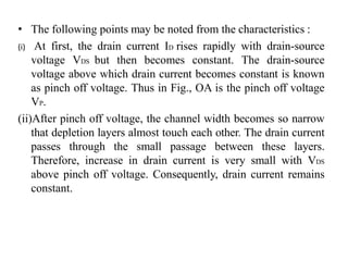 • The following points may be noted from the characteristics :
(i) At first, the drain current ID rises rapidly with drain-source
voltage VDS but then becomes constant. The drain-source
voltage above which drain current becomes constant is known
as pinch off voltage. Thus in Fig., OA is the pinch off voltage
VP.
(ii)After pinch off voltage, the channel width becomes so narrow
that depletion layers almost touch each other. The drain current
passes through the small passage between these layers.
Therefore, increase in drain current is very small with VDS
above pinch off voltage. Consequently, drain current remains
constant.
 