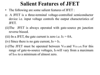 Salient Features of JFET
• The following are some salient features of JFET :
(i) A JFET is a three-terminal voltage-controlled semiconductor
device i.e. input voltage controls the output characteristics of
JFET.
(ii)The JFET is always operated with gate-source pn junction
reverse biased.
(iii) In a JFET, the gate current is zero i.e. IG = 0A.
(iv) Since there is no gate current, ID = IS.
(v)The JFET must be operated between VGS and VGS (off). For this
range of gate-to-source voltages, ID will vary from a maximum
of IDSS to a minimum of almost zero.
 