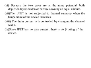 (vi) Because the two gates are at the same potential, both
depletion layers widen or narrow down by an equal amount.
(vii)The JFET is not subjected to thermal runaway when the
temperature of the device increases.
(viii) The drain current ID is controlled by changing the channel
width.
(ix)Since JFET has no gate current, there is no β rating of the
device.
 