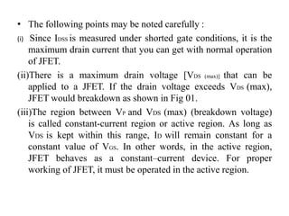• The following points may be noted carefully :
(i) Since IDSS is measured under shorted gate conditions, it is the
maximum drain current that you can get with normal operation
of JFET.
(ii)There is a maximum drain voltage [VDS (max)] that can be
applied to a JFET. If the drain voltage exceeds VDS (max),
JFET would breakdown as shown in Fig 01.
(iii)The region between VP and VDS (max) (breakdown voltage)
is called constant-current region or active region. As long as
VDS is kept within this range, ID will remain constant for a
constant value of VGS. In other words, in the active region,
JFET behaves as a constant–current device. For proper
working of JFET, it must be operated in the active region.
 