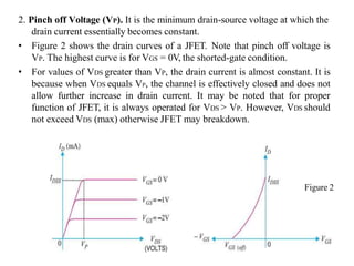 2. Pinch off Voltage (VP). It is the minimum drain-source voltage at which the
drain current essentially becomes constant.
• Figure 2 shows the drain curves of a JFET. Note that pinch off voltage is
VP. The highest curve is for VGS = 0V, the shorted-gate condition.
• For values of VDS greater than VP, the drain current is almost constant. It is
because when VDS equals VP, the channel is effectively closed and does not
allow further increase in drain current. It may be noted that for proper
function of JFET, it is always operated for VDS > VP. However, VDS should
not exceed VDS (max) otherwise JFET may breakdown.
Figure 2
 