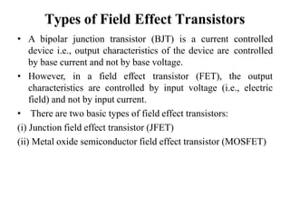 Types of Field Effect Transistors
• A bipolar junction transistor (BJT) is a current controlled
device i.e., output characteristics of the device are controlled
by base current and not by base voltage.
• However, in a field effect transistor (FET), the output
characteristics are controlled by input voltage (i.e., electric
field) and not by input current.
• There are two basic types of field effect transistors:
(i) Junction field effect transistor (JFET)
(ii) Metal oxide semiconductor field effect transistor (MOSFET)
 