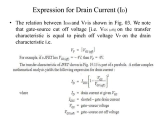 Expression for Drain Current (ID)
• The relation between IDSS and VP is shown in Fig. 03. We note
that gate-source cut off voltage [i.e. VGS (off)] on the transfer
characteristic is equal to pinch off voltage VP on the drain
characteristic i.e.
 