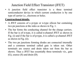 Junction Field Effect Transistor (JFET)
• A junction field effect transistor is a three terminal
semiconductor device in which current conduction is by one
type of carrier i.e., electrons or holes.
Constructional details.
• A JFET consists of a p-type or n-type silicon bar containing
two pn junctions at the sides as shown in Fig. 1.
• The bar forms the conducting channel for the charge carriers.
If the bar is of n-type, it is called n-channel JFET as shown in
Fig. (i) and if the bar is of p-type, it is called a p-channel JFET
as shown in Fig. (ii).
• The two pn junctions forming diodes are connected internally
and a common terminal called gate is taken out. Other
terminals are source and drain taken out from the bar as
shown. Thus a JFET has essentially three terminals viz., gate
(G), source (S) and drain (D).
 
