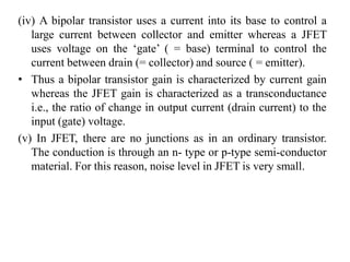 (iv) A bipolar transistor uses a current into its base to control a
large current between collector and emitter whereas a JFET
uses voltage on the ‘gate’ ( = base) terminal to control the
current between drain (= collector) and source ( = emitter).
• Thus a bipolar transistor gain is characterized by current gain
whereas the JFET gain is characterized as a transconductance
i.e., the ratio of change in output current (drain current) to the
input (gate) voltage.
(v) In JFET, there are no junctions as in an ordinary transistor.
The conduction is through an n- type or p-type semi-conductor
material. For this reason, noise level in JFET is very small.
 