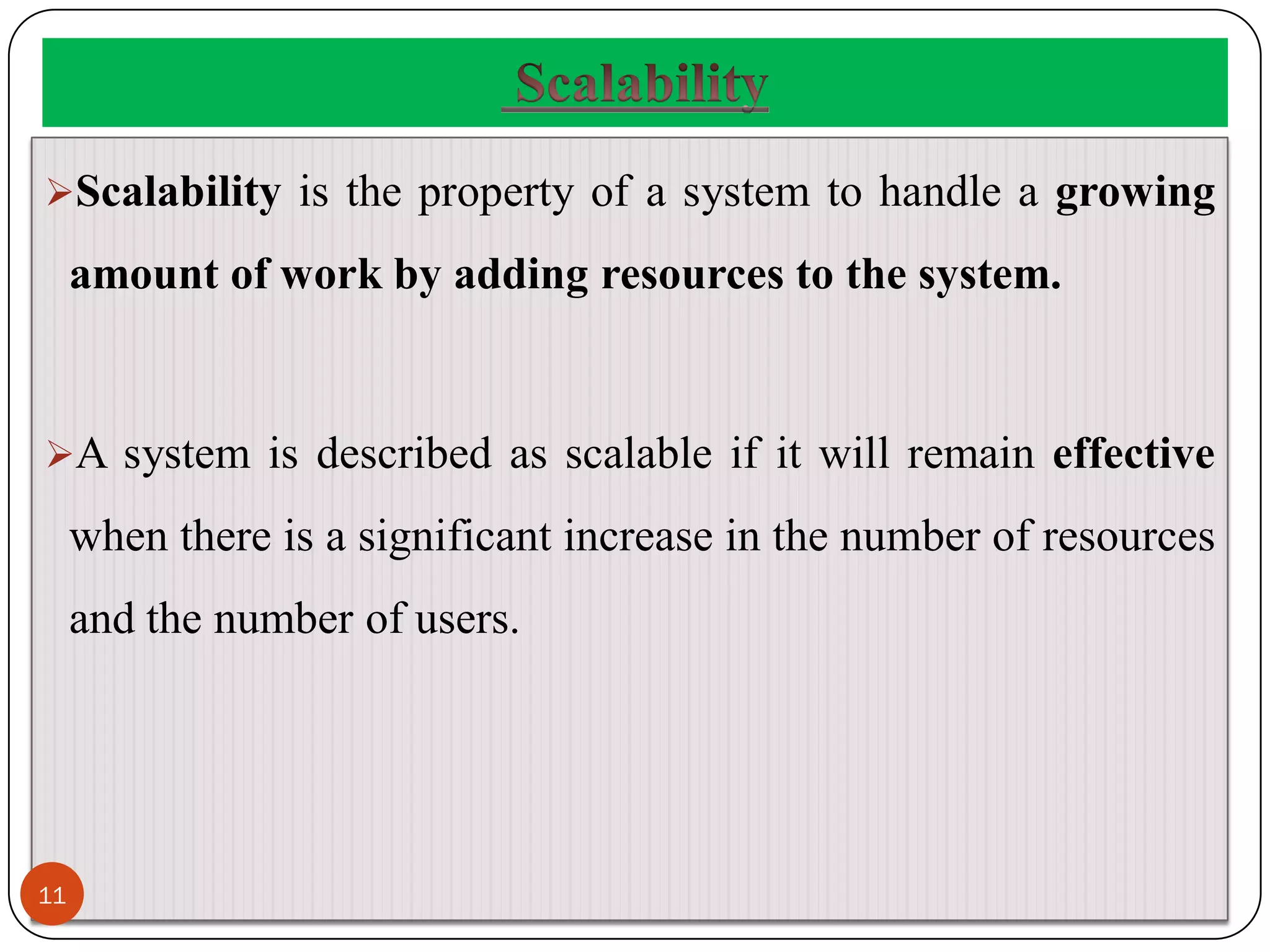 Scalability is the property of a system to handle a growing
amount of work by adding resources to the system.
A system is described as scalable if it will remain effective
when there is a significant increase in the number of resources
and the number of users.
11
 
