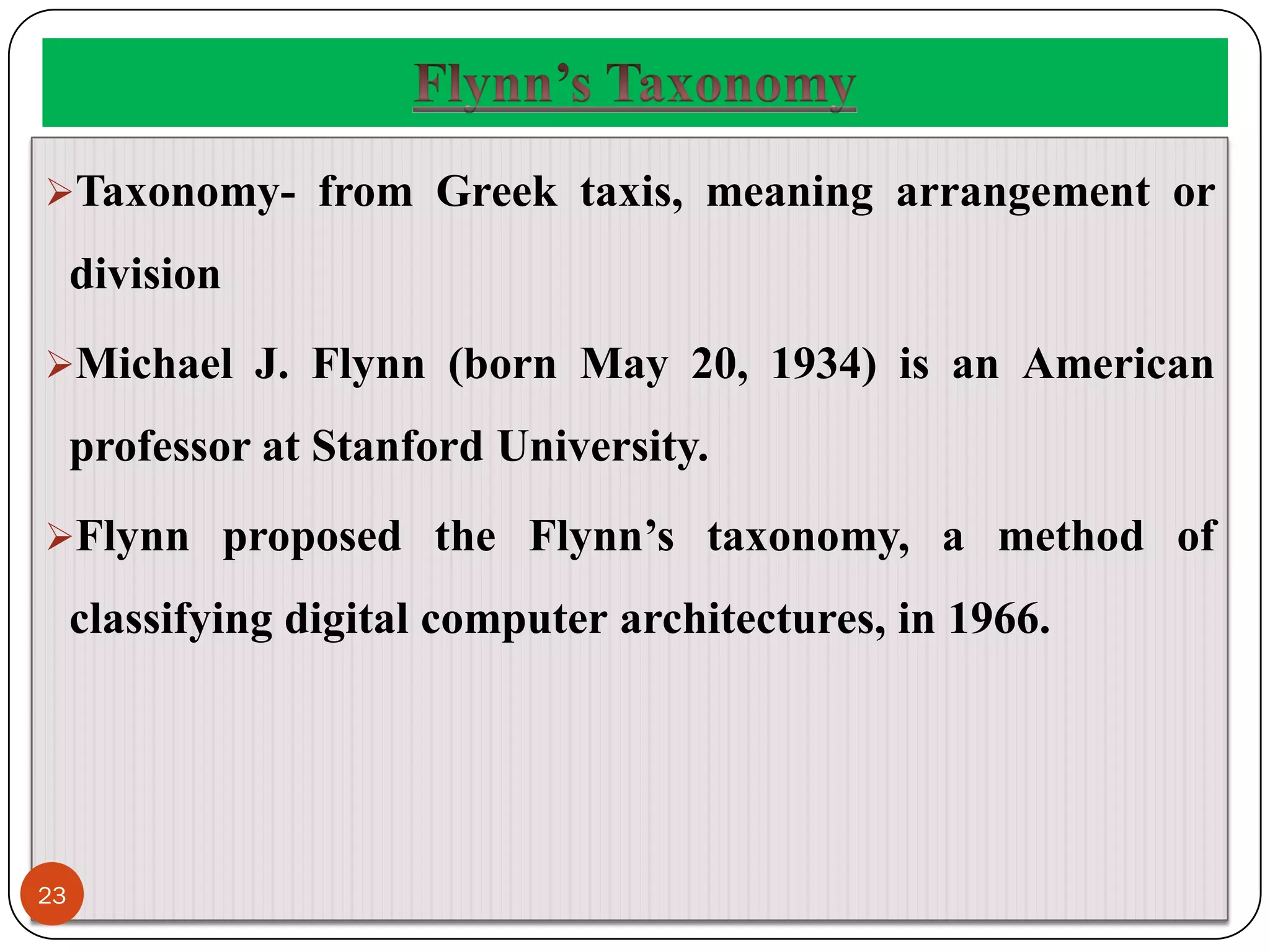 Taxonomy- from Greek taxis, meaning arrangement or
division
Michael J. Flynn (born May 20, 1934) is an American
professor at Stanford University.
Flynn proposed the Flynn’s taxonomy, a method of
classifying digital computer architectures, in 1966.
23
 