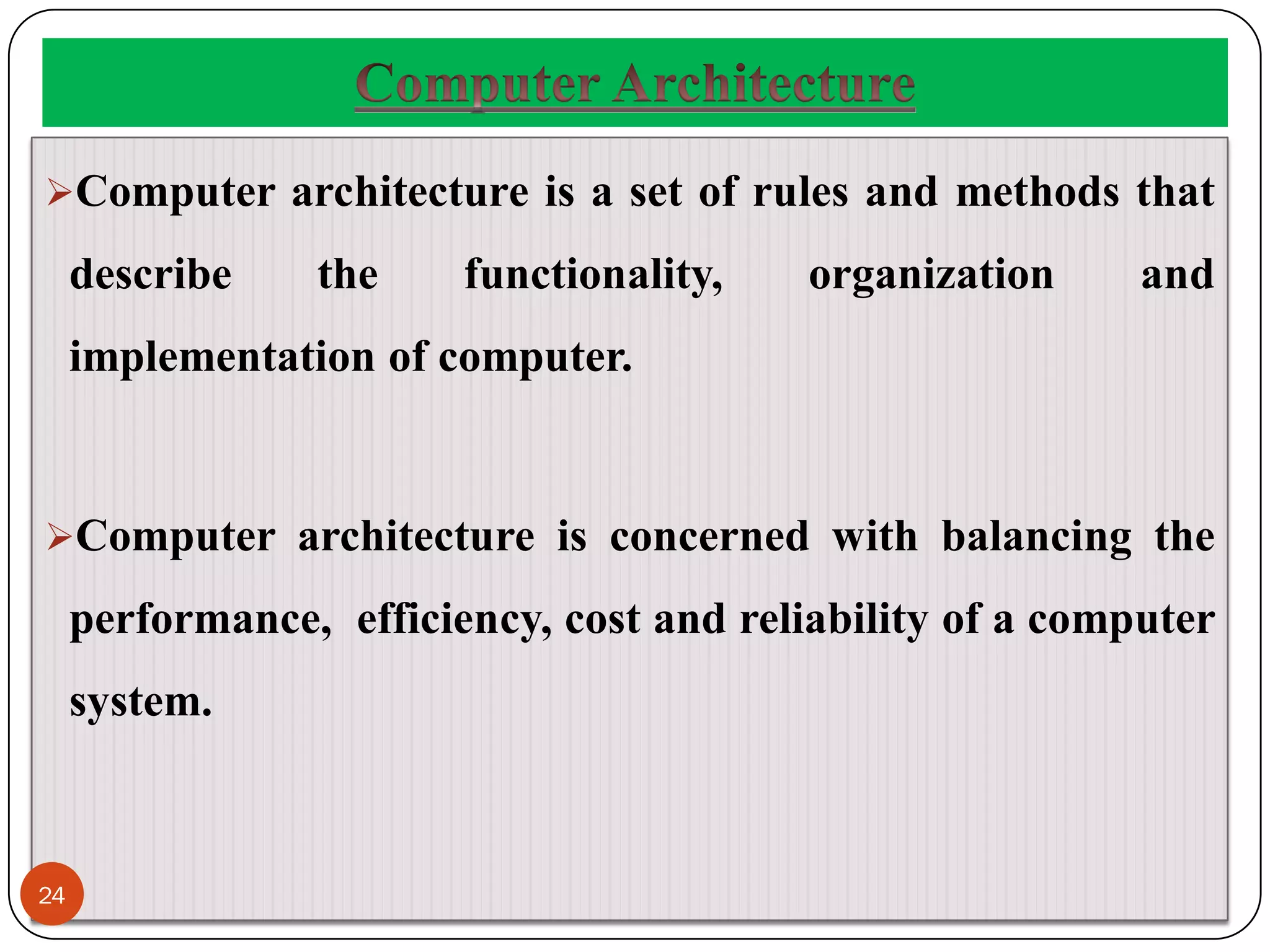 Computer architecture is a set of rules and methods that
describe the functionality, organization and
implementation of computer.
Computer architecture is concerned with balancing the
performance, efficiency, cost and reliability of a computer
system.
24
 