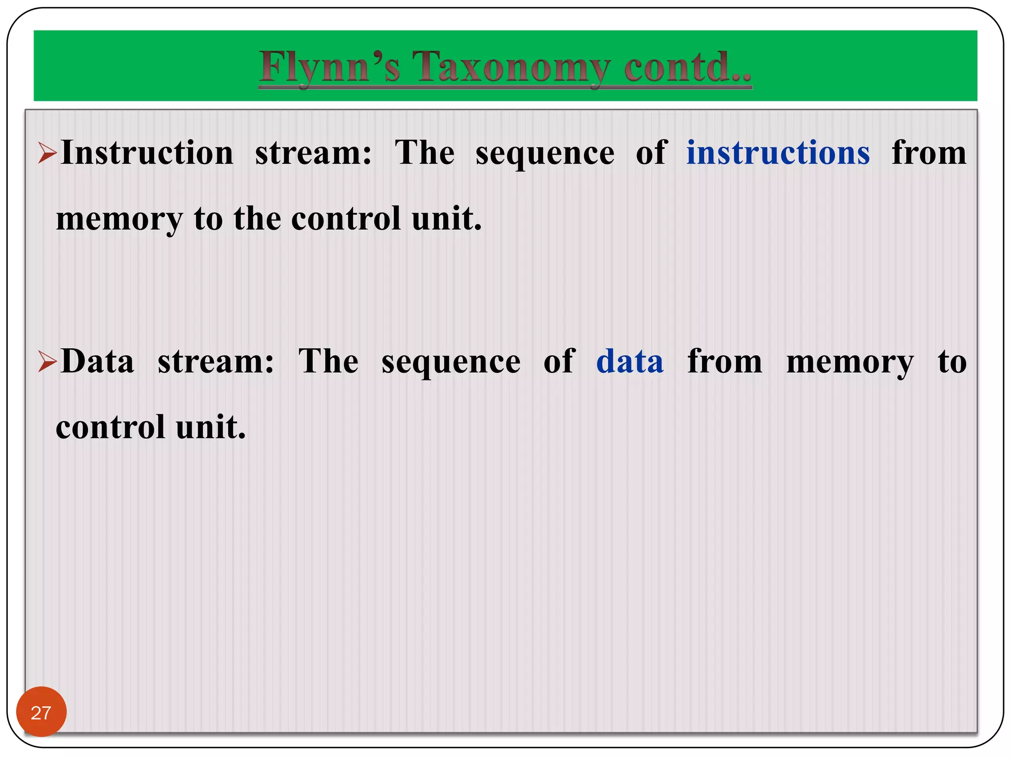 Instruction stream: The sequence of instructions from
memory to the control unit.
Data stream: The sequence of data from memory to
control unit.
27
 