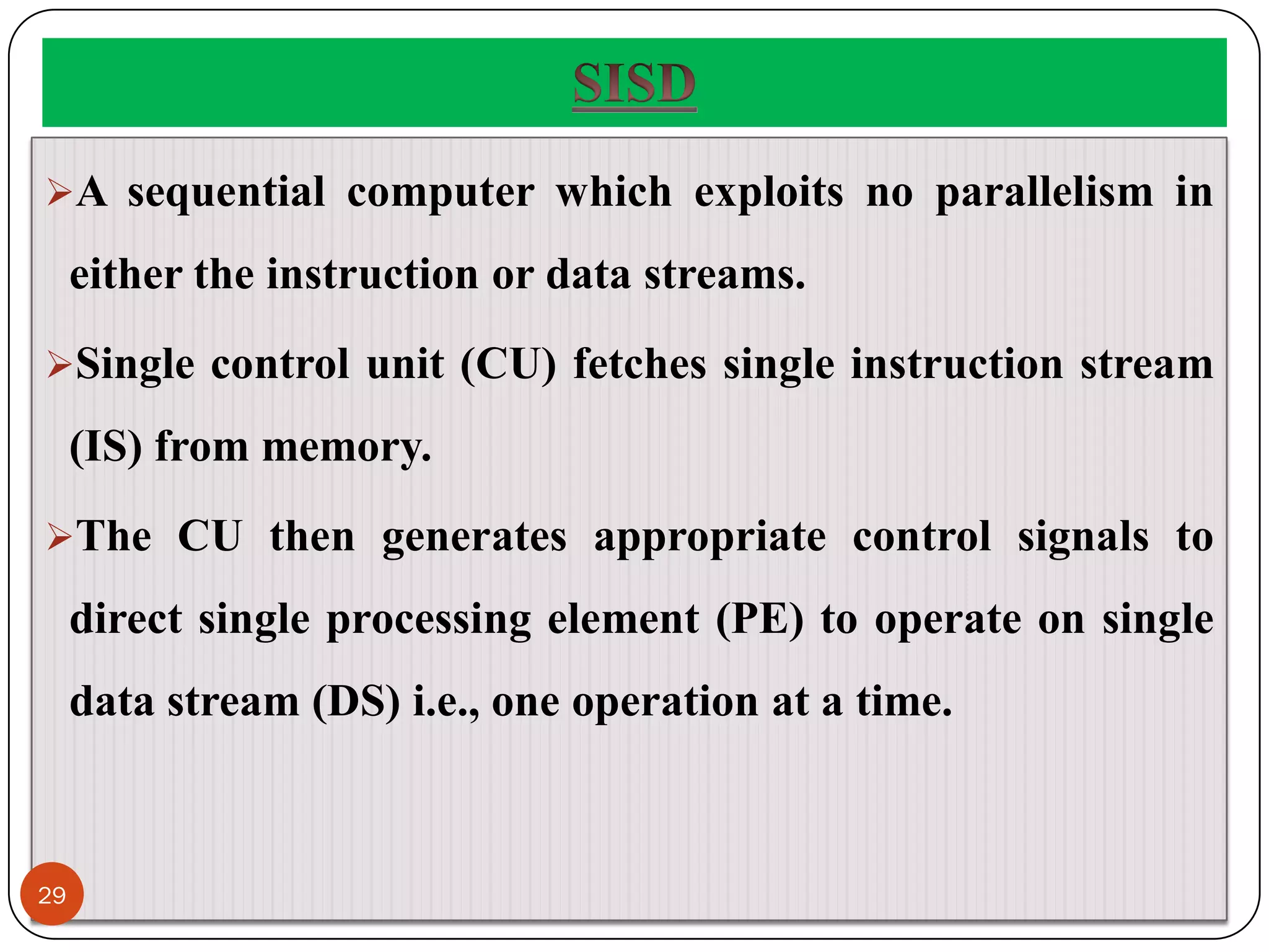 A sequential computer which exploits no parallelism in
either the instruction or data streams.
Single control unit (CU) fetches single instruction stream
(IS) from memory.
The CU then generates appropriate control signals to
direct single processing element (PE) to operate on single
data stream (DS) i.e., one operation at a time.
29
 