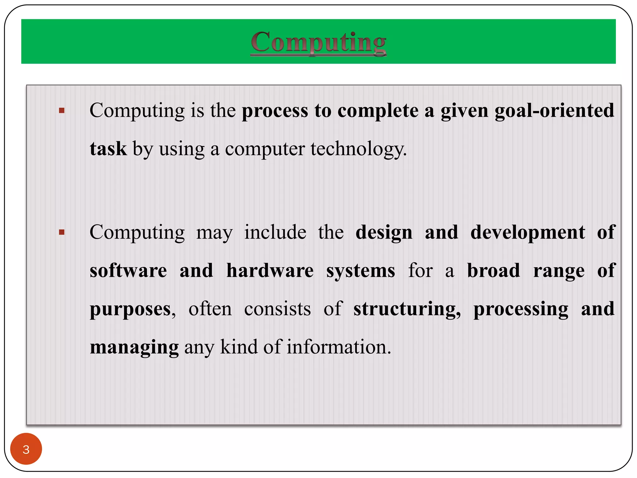 3
 Computing is the process to complete a given goal-oriented
task by using a computer technology.
 Computing may include the design and development of
software and hardware systems for a broad range of
purposes, often consists of structuring, processing and
managing any kind of information.
 