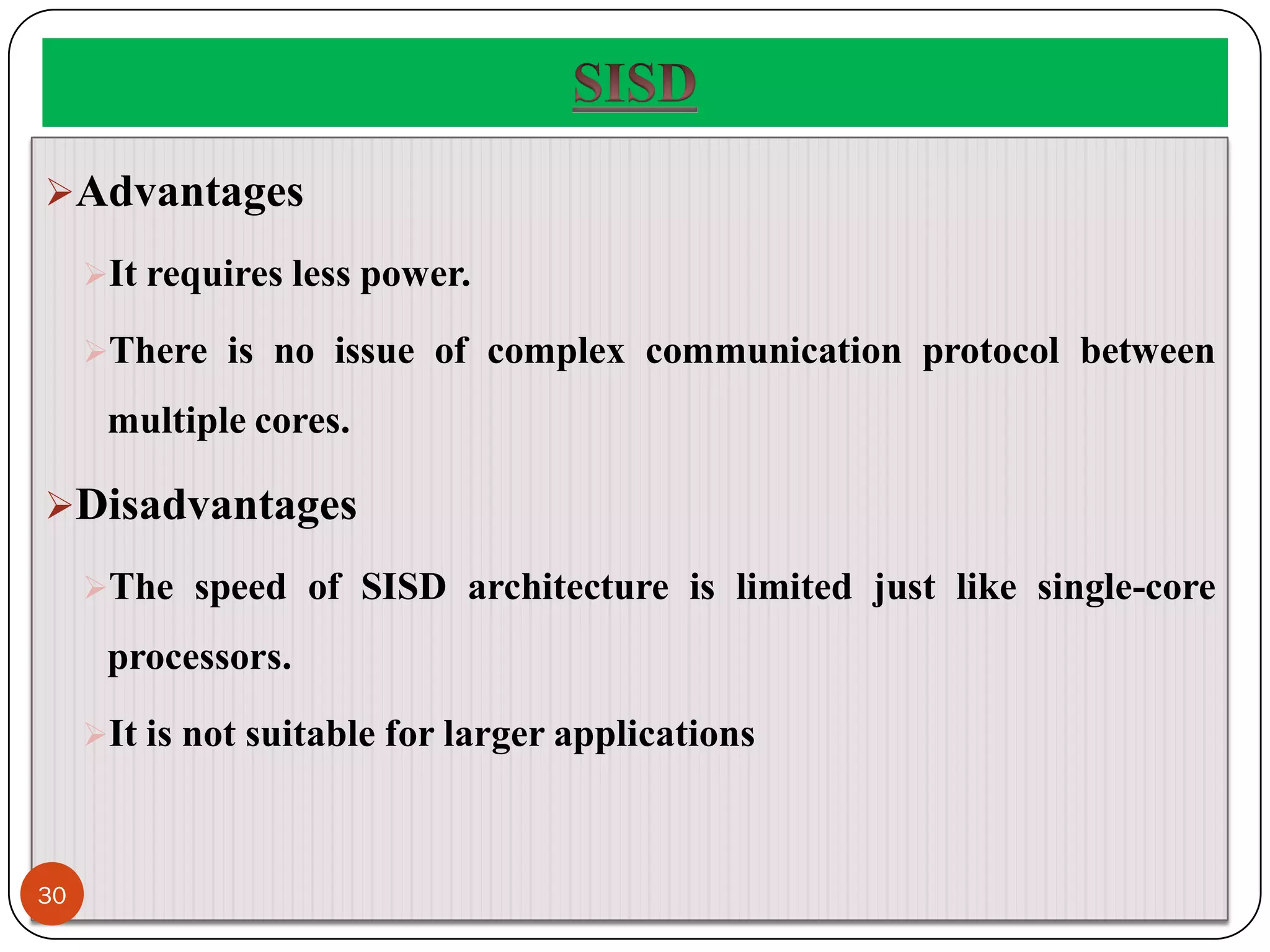 Advantages
It requires less power.
There is no issue of complex communication protocol between
multiple cores.
Disadvantages
The speed of SISD architecture is limited just like single-core
processors.
It is not suitable for larger applications
30
 