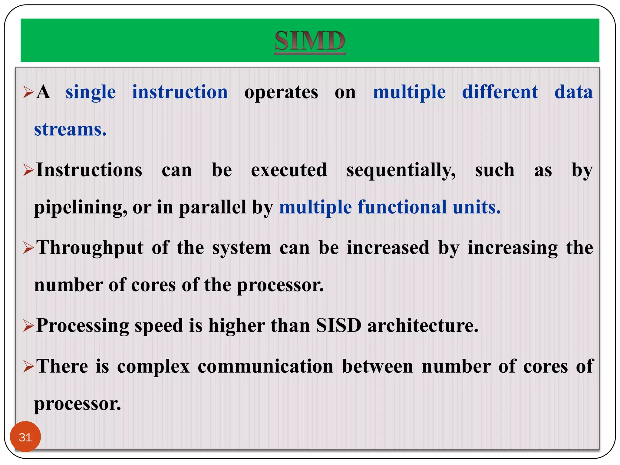 A single instruction operates on multiple different data
streams.
Instructions can be executed sequentially, such as by
pipelining, or in parallel by multiple functional units.
Throughput of the system can be increased by increasing the
number of cores of the processor.
Processing speed is higher than SISD architecture.
There is complex communication between number of cores of
processor.
31
 