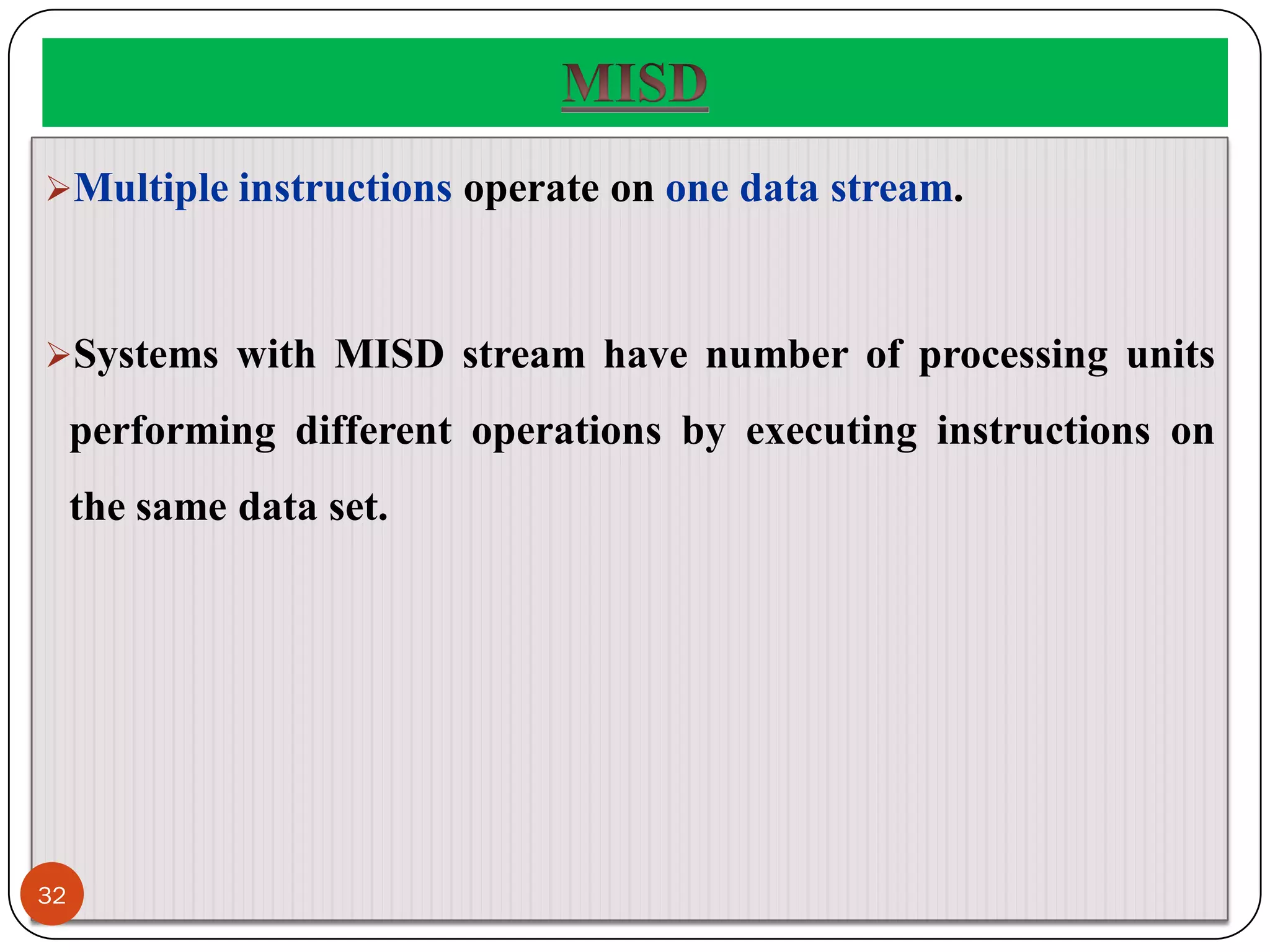 Multiple instructions operate on one data stream.
Systems with MISD stream have number of processing units
performing different operations by executing instructions on
the same data set.
32
 