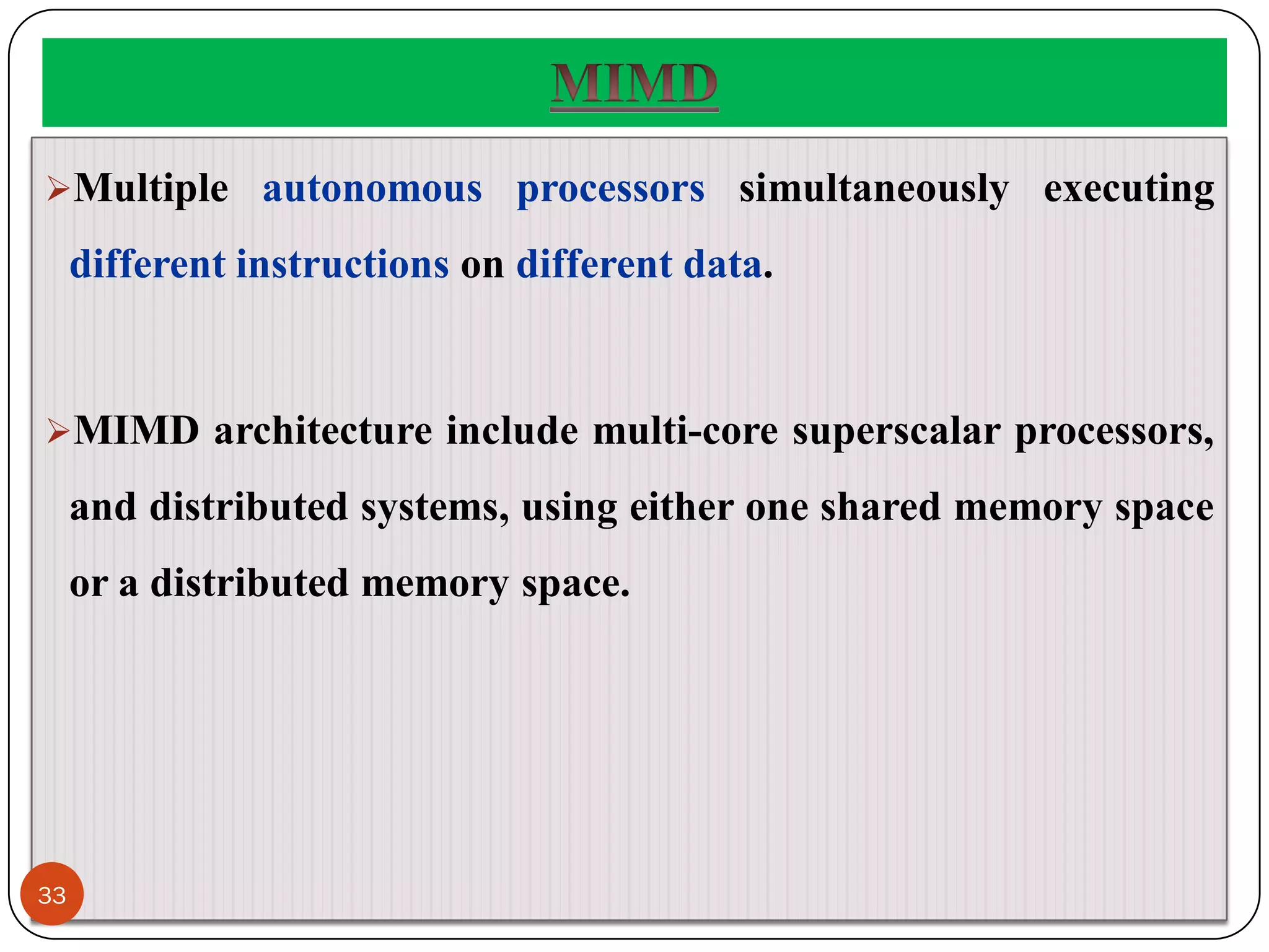 Multiple autonomous processors simultaneously executing
different instructions on different data.
MIMD architecture include multi-core superscalar processors,
and distributed systems, using either one shared memory space
or a distributed memory space.
33
 