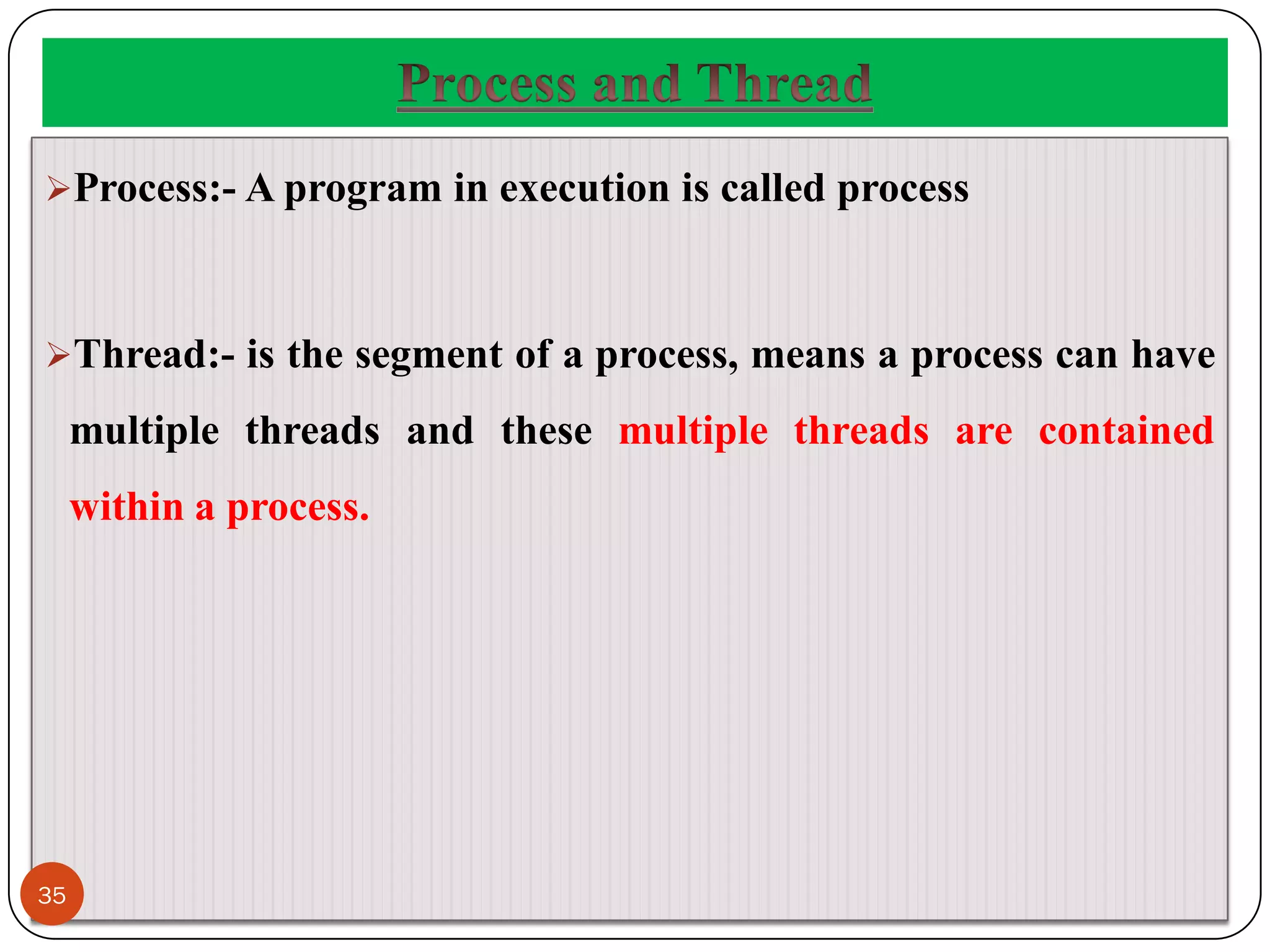 Process:- A program in execution is called process
Thread:- is the segment of a process, means a process can have
multiple threads and these multiple threads are contained
within a process.
35
 
