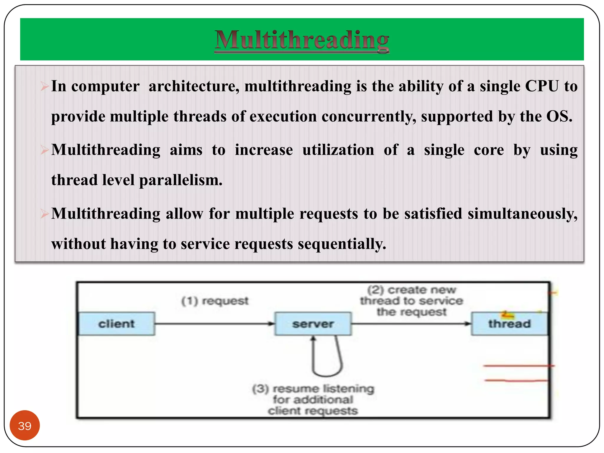 39
In computer architecture, multithreading is the ability of a single CPU to
provide multiple threads of execution concurrently, supported by the OS.
Multithreading aims to increase utilization of a single core by using
thread level parallelism.
Multithreading allow for multiple requests to be satisfied simultaneously,
without having to service requests sequentially.
 
