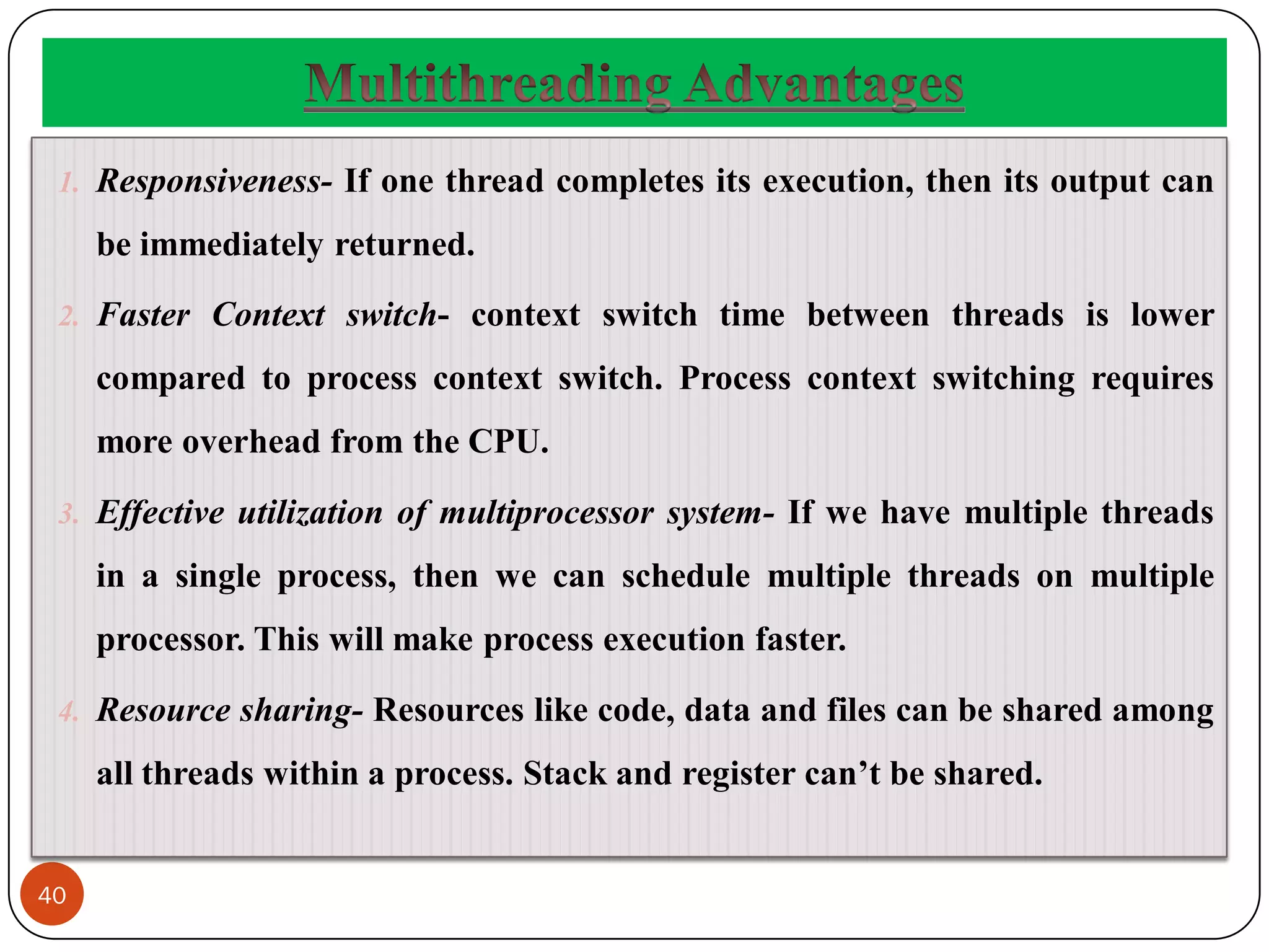 40
1. Responsiveness- If one thread completes its execution, then its output can
be immediately returned.
2. Faster Context switch- context switch time between threads is lower
compared to process context switch. Process context switching requires
more overhead from the CPU.
3. Effective utilization of multiprocessor system- If we have multiple threads
in a single process, then we can schedule multiple threads on multiple
processor. This will make process execution faster.
4. Resource sharing- Resources like code, data and files can be shared among
all threads within a process. Stack and register can’t be shared.
 