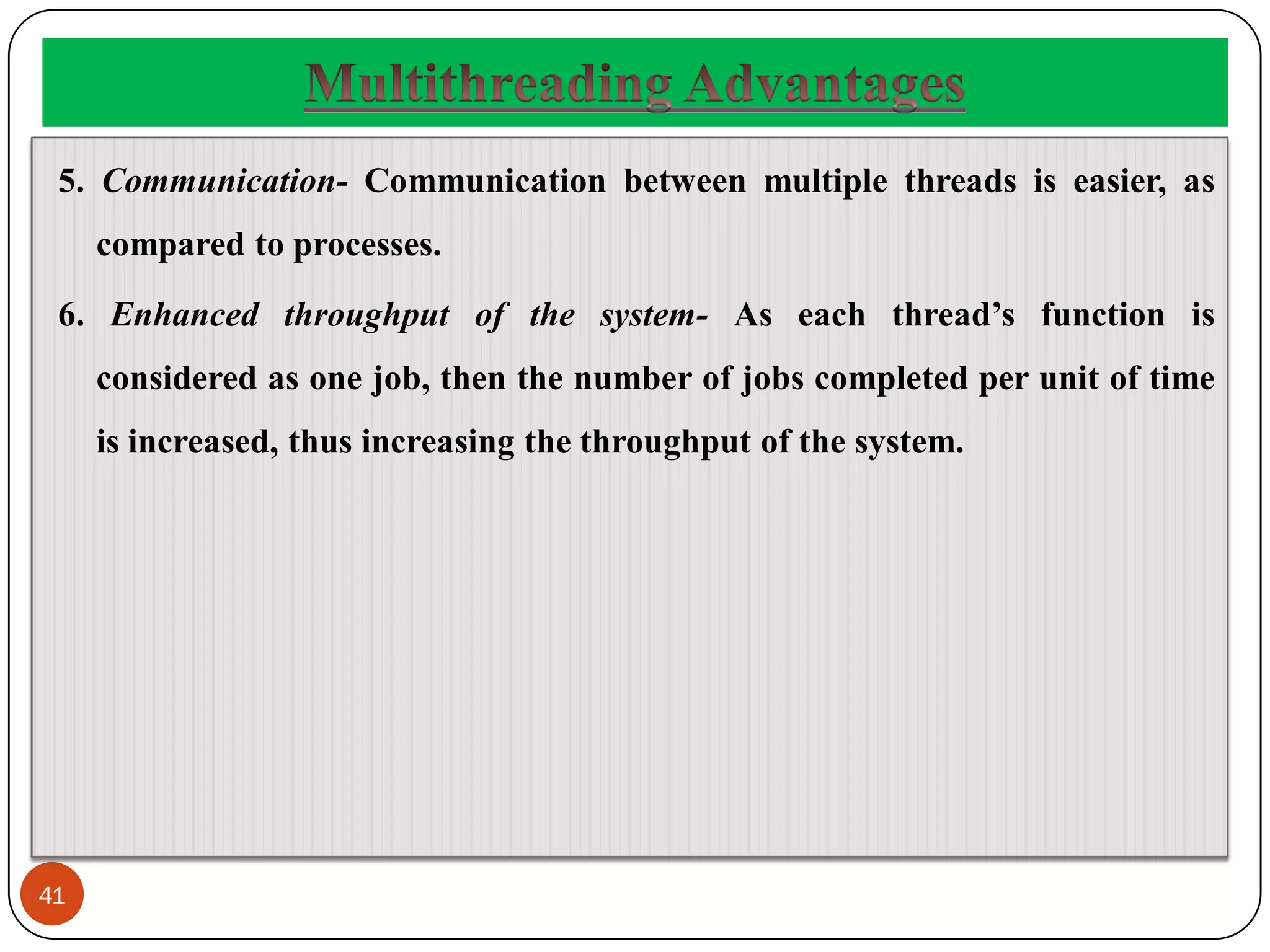 41
5. Communication- Communication between multiple threads is easier, as
compared to processes.
6. Enhanced throughput of the system- As each thread’s function is
considered as one job, then the number of jobs completed per unit of time
is increased, thus increasing the throughput of the system.
 