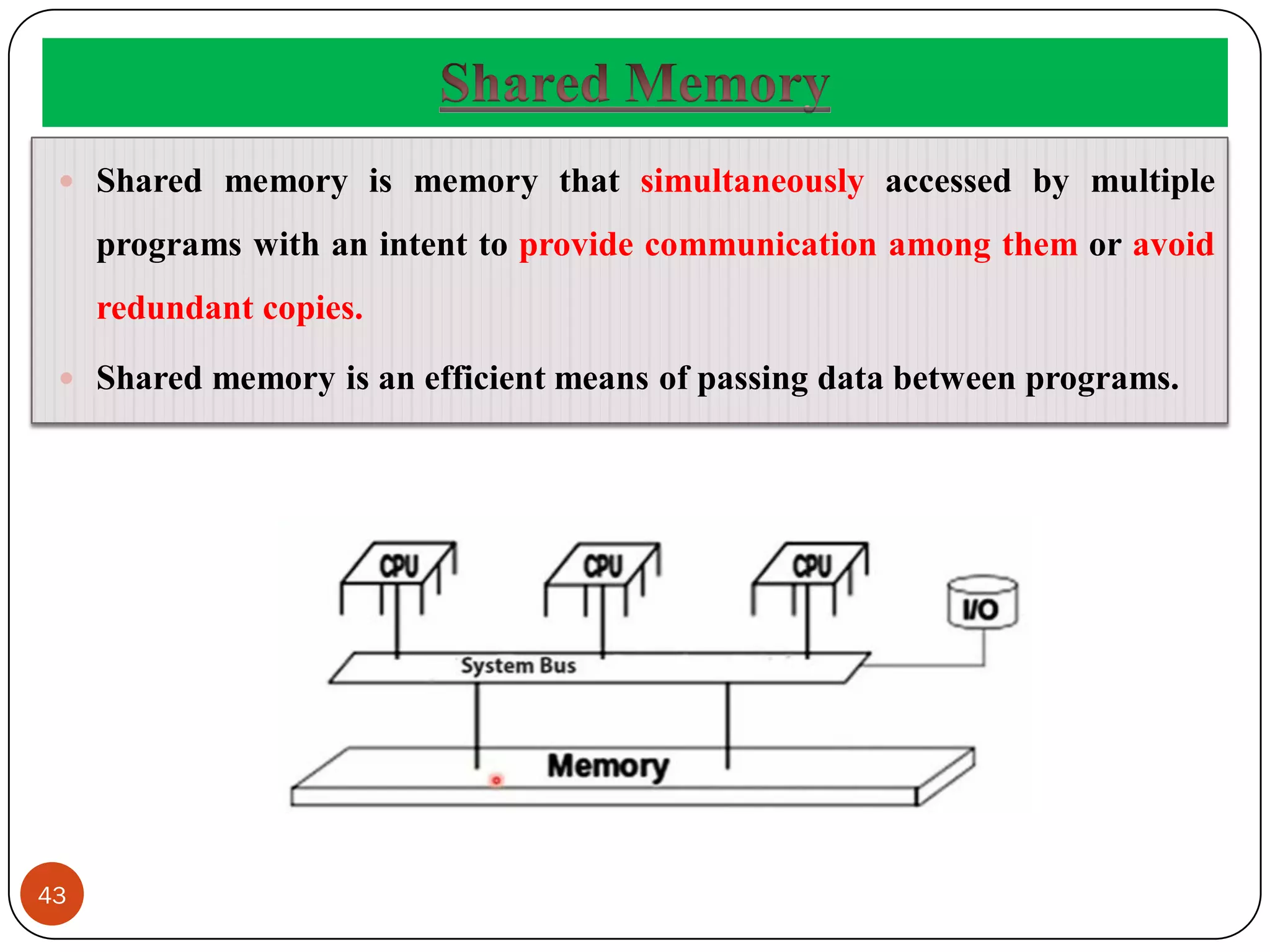 43
 Shared memory is memory that simultaneously accessed by multiple
programs with an intent to provide communication among them or avoid
redundant copies.
 Shared memory is an efficient means of passing data between programs.
 