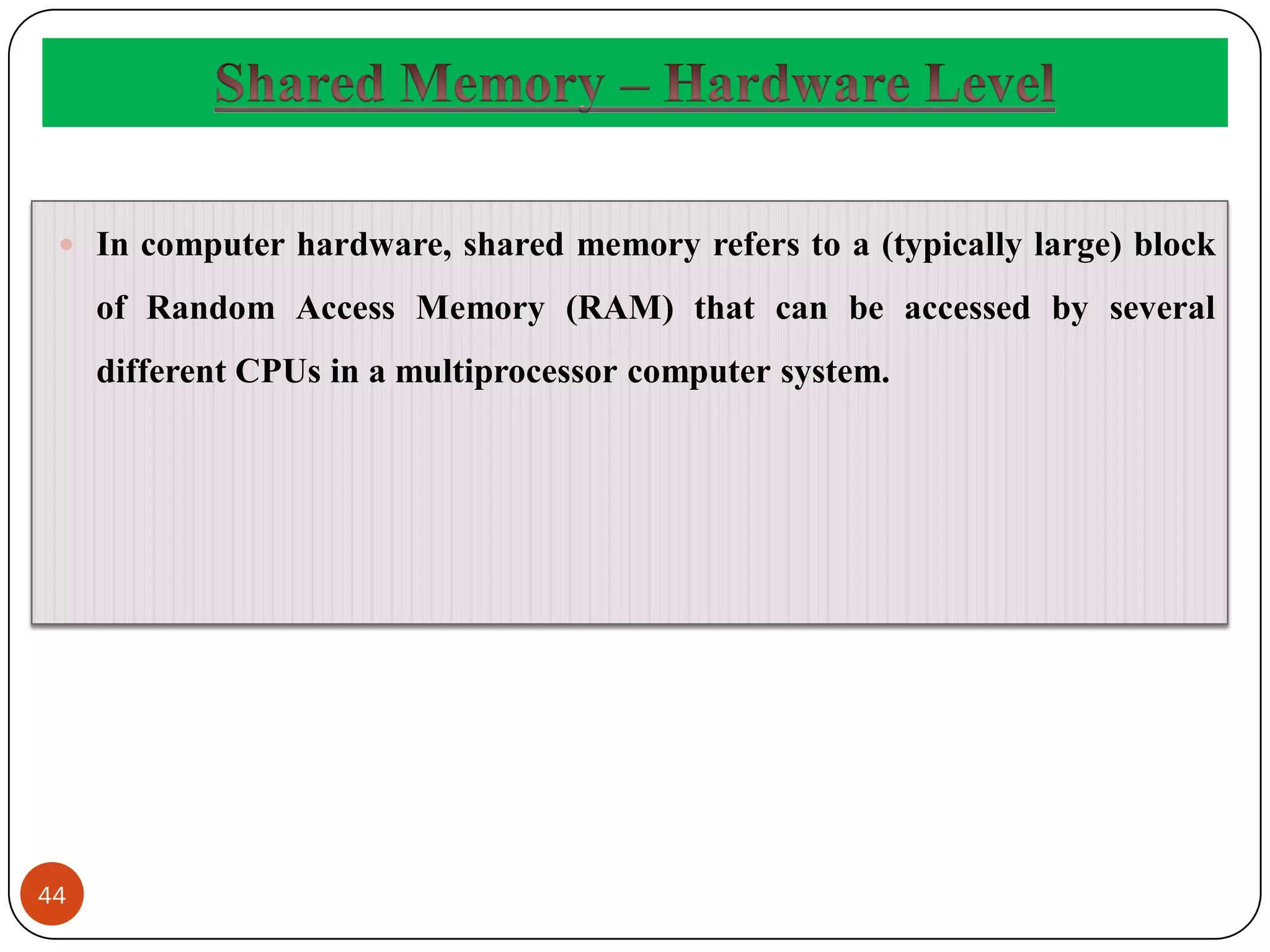 44
 In computer hardware, shared memory refers to a (typically large) block
of Random Access Memory (RAM) that can be accessed by several
different CPUs in a multiprocessor computer system.
 