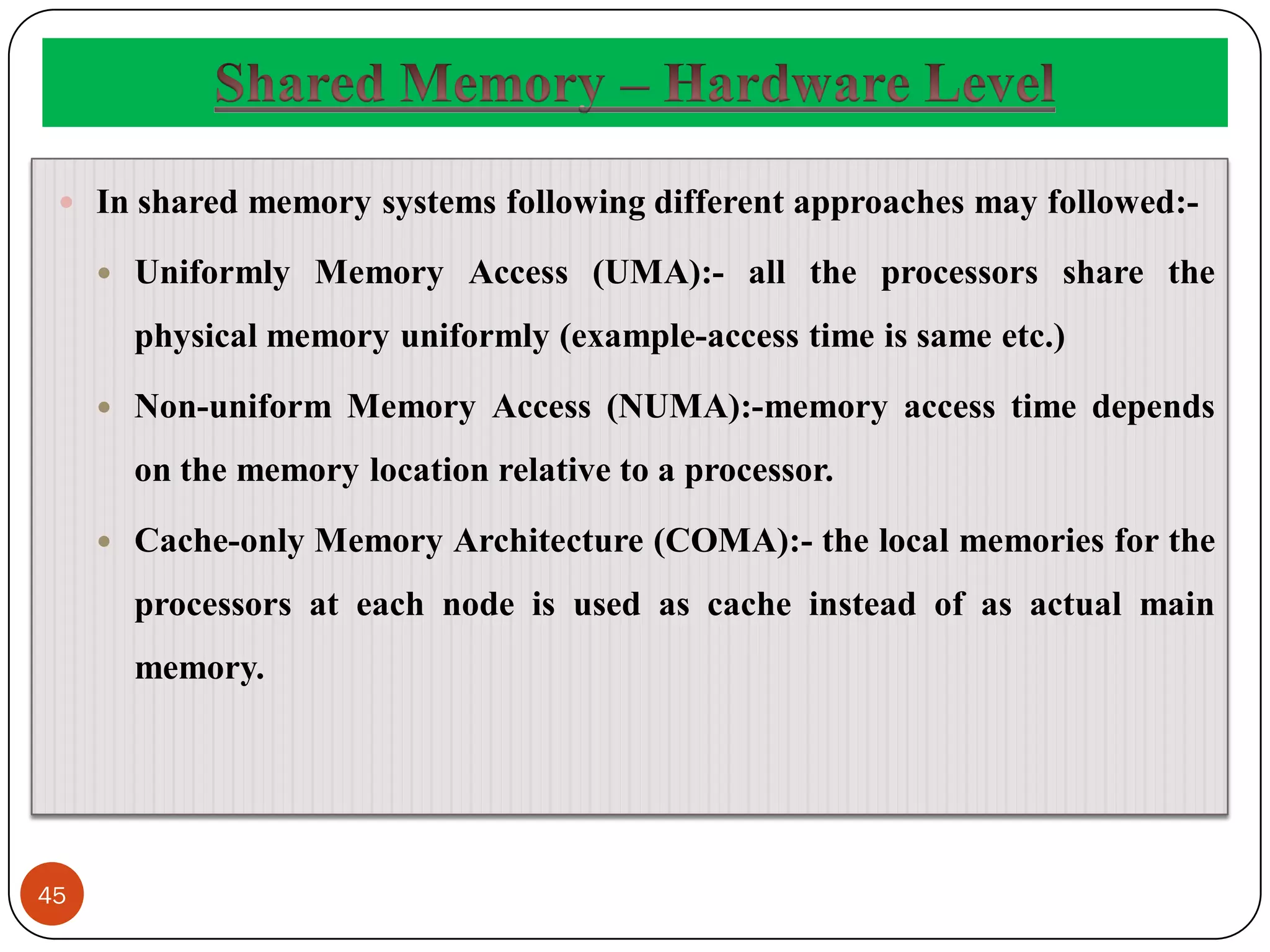 45
 In shared memory systems following different approaches may followed:-
 Uniformly Memory Access (UMA):- all the processors share the
physical memory uniformly (example-access time is same etc.)
 Non-uniform Memory Access (NUMA):-memory access time depends
on the memory location relative to a processor.
 Cache-only Memory Architecture (COMA):- the local memories for the
processors at each node is used as cache instead of as actual main
memory.
 