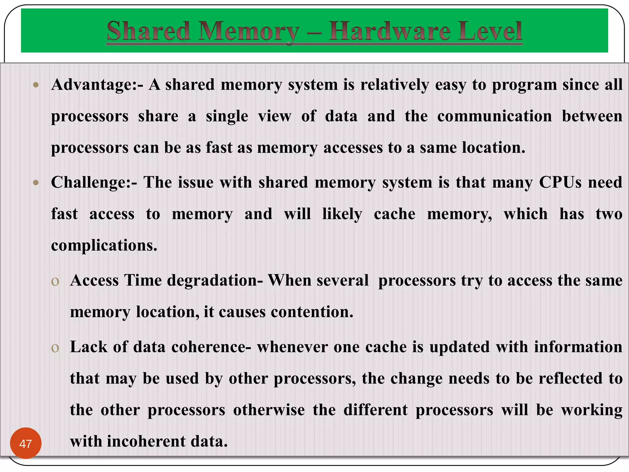  Advantage:- A shared memory system is relatively easy to program since all
processors share a single view of data and the communication between
processors can be as fast as memory accesses to a same location.
 Challenge:- The issue with shared memory system is that many CPUs need
fast access to memory and will likely cache memory, which has two
complications.
o Access Time degradation- When several processors try to access the same
memory location, it causes contention.
o Lack of data coherence- whenever one cache is updated with information
that may be used by other processors, the change needs to be reflected to
the other processors otherwise the different processors will be working
with incoherent data.
47
 