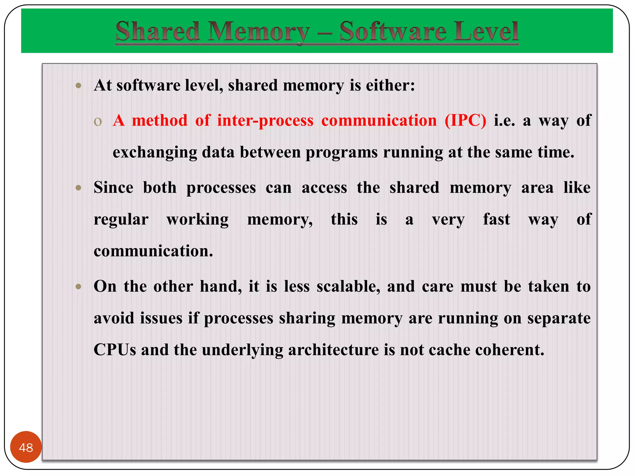  At software level, shared memory is either:
o A method of inter-process communication (IPC) i.e. a way of
exchanging data between programs running at the same time.
 Since both processes can access the shared memory area like
regular working memory, this is a very fast way of
communication.
 On the other hand, it is less scalable, and care must be taken to
avoid issues if processes sharing memory are running on separate
CPUs and the underlying architecture is not cache coherent.
48
 