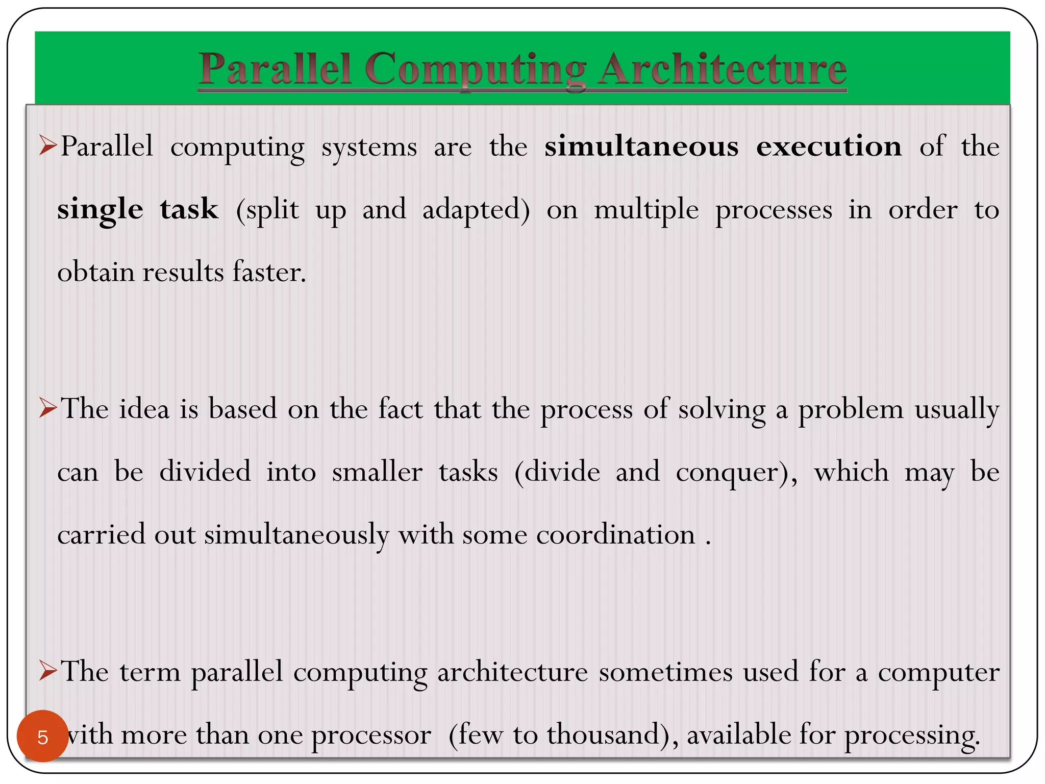 Parallel computing systems are the simultaneous execution of the
single task (split up and adapted) on multiple processes in order to
obtain results faster.
The idea is based on the fact that the process of solving a problem usually
can be divided into smaller tasks (divide and conquer), which may be
carried out simultaneously with some coordination .
The term parallel computing architecture sometimes used for a computer
with more than one processor (few to thousand), available for processing.
5
 