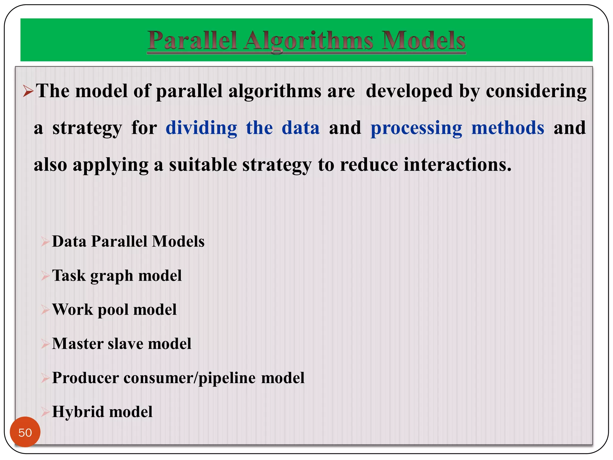 The model of parallel algorithms are developed by considering
a strategy for dividing the data and processing methods and
also applying a suitable strategy to reduce interactions.
Data Parallel Models
Task graph model
Work pool model
Master slave model
Producer consumer/pipeline model
Hybrid model
50
 
