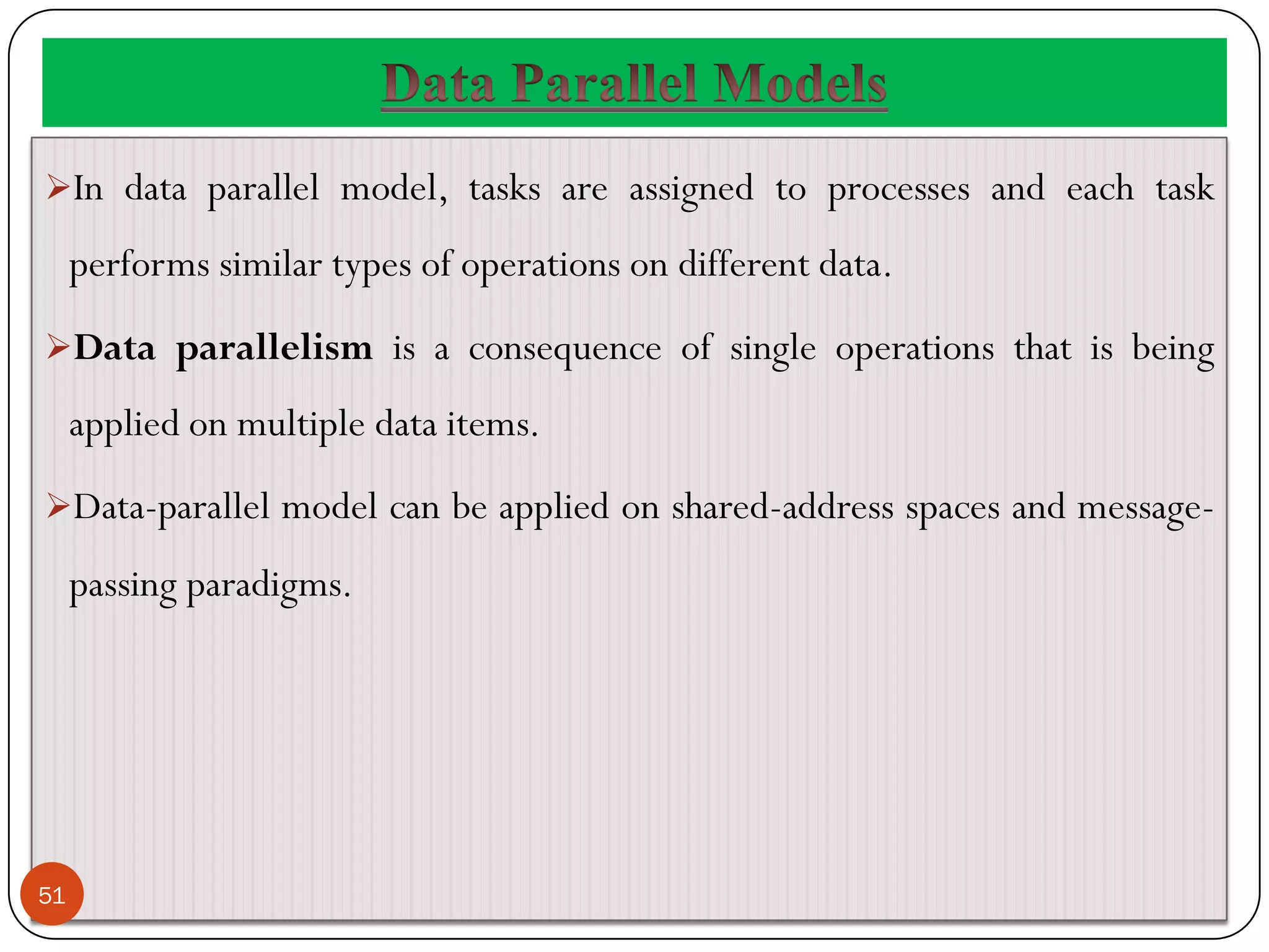 In data parallel model, tasks are assigned to processes and each task
performs similar types of operations on different data.
Data parallelism is a consequence of single operations that is being
applied on multiple data items.
Data-parallel model can be applied on shared-address spaces and message-
passing paradigms.
51
 