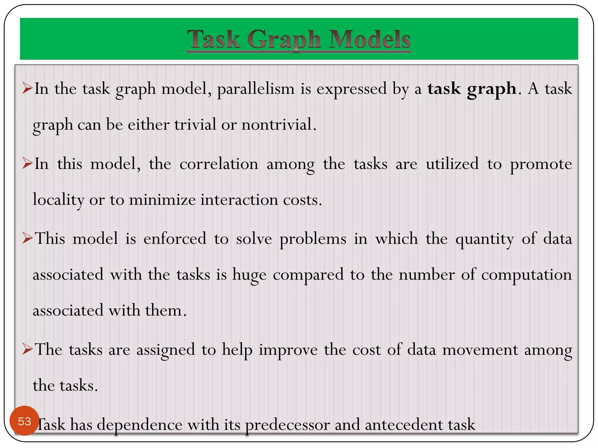 In the task graph model, parallelism is expressed by a task graph. A task
graph can be either trivial or nontrivial.
In this model, the correlation among the tasks are utilized to promote
locality or to minimize interaction costs.
This model is enforced to solve problems in which the quantity of data
associated with the tasks is huge compared to the number of computation
associated with them.
The tasks are assigned to help improve the cost of data movement among
the tasks.
Task has dependence with its predecessor and antecedent task
53
 