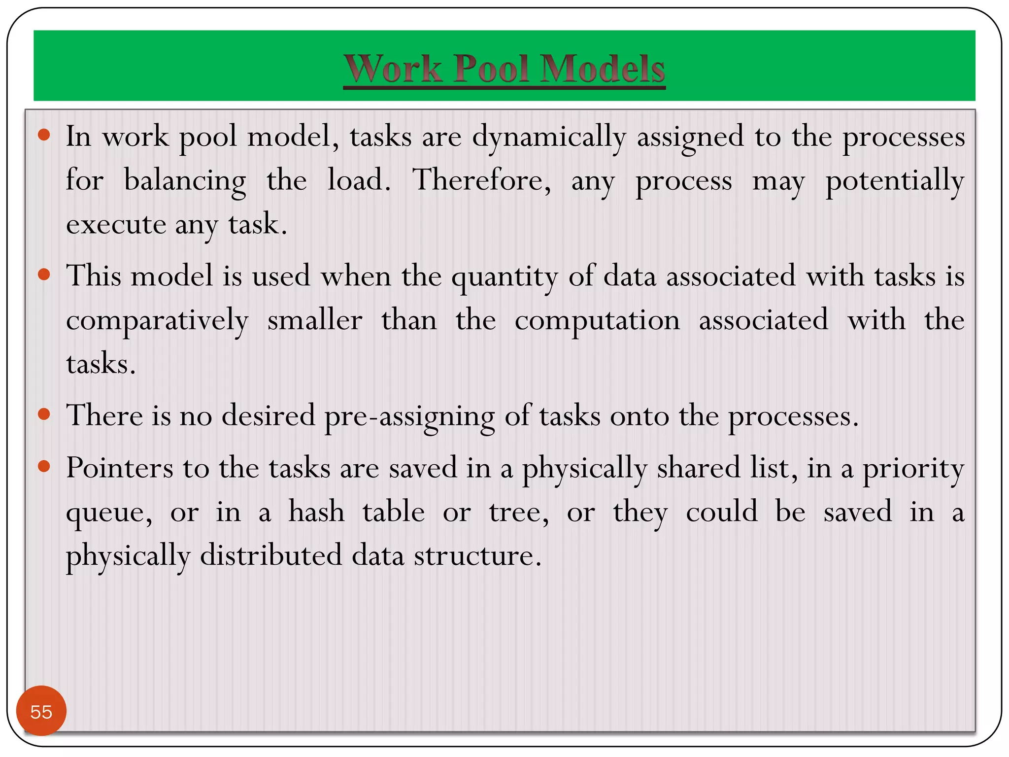  In work pool model, tasks are dynamically assigned to the processes
for balancing the load. Therefore, any process may potentially
execute any task.
 This model is used when the quantity of data associated with tasks is
comparatively smaller than the computation associated with the
tasks.
 There is no desired pre-assigning of tasks onto the processes.
 Pointers to the tasks are saved in a physically shared list, in a priority
queue, or in a hash table or tree, or they could be saved in a
physically distributed data structure.
55
 