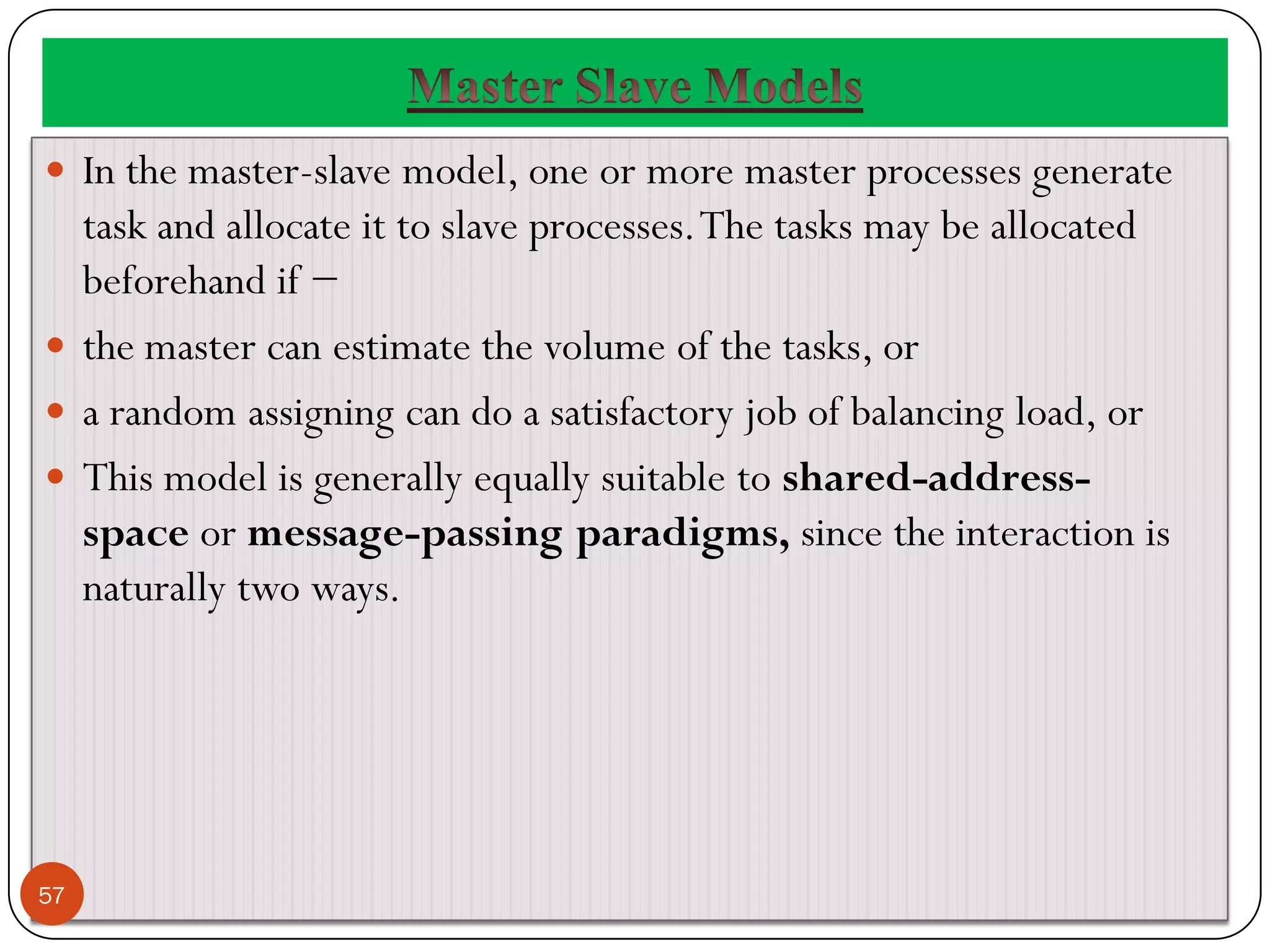  In the master-slave model, one or more master processes generate
task and allocate it to slave processes.The tasks may be allocated
beforehand if −
 the master can estimate the volume of the tasks, or
 a random assigning can do a satisfactory job of balancing load, or
 This model is generally equally suitable to shared-address-
space or message-passing paradigms, since the interaction is
naturally two ways.
57
 