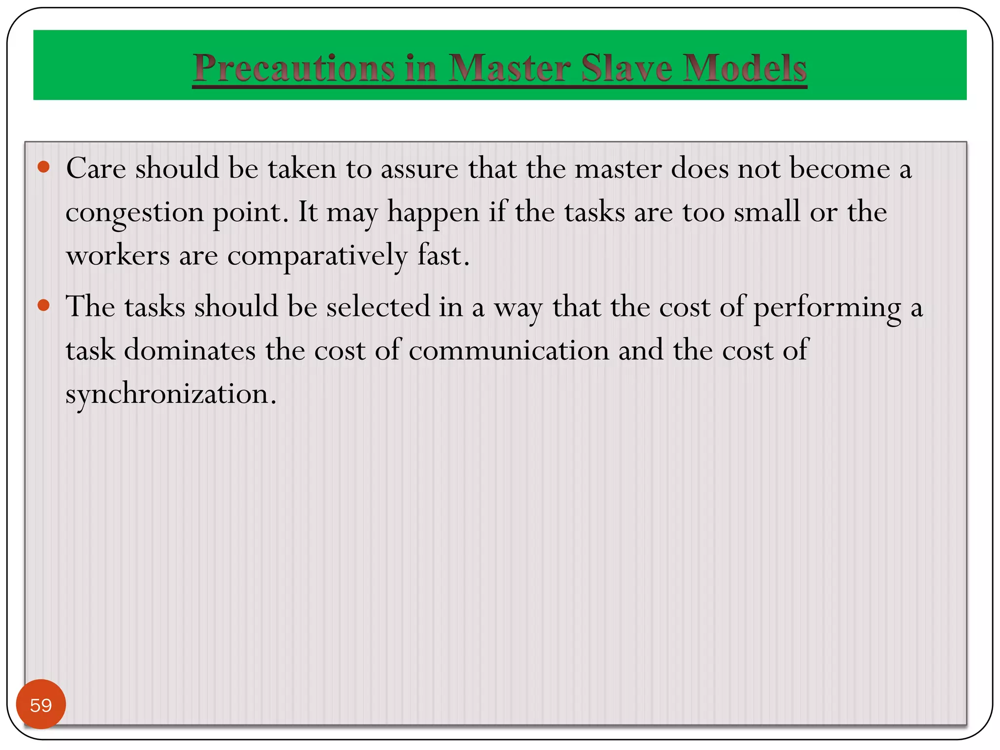  Care should be taken to assure that the master does not become a
congestion point. It may happen if the tasks are too small or the
workers are comparatively fast.
 The tasks should be selected in a way that the cost of performing a
task dominates the cost of communication and the cost of
synchronization.
59
 