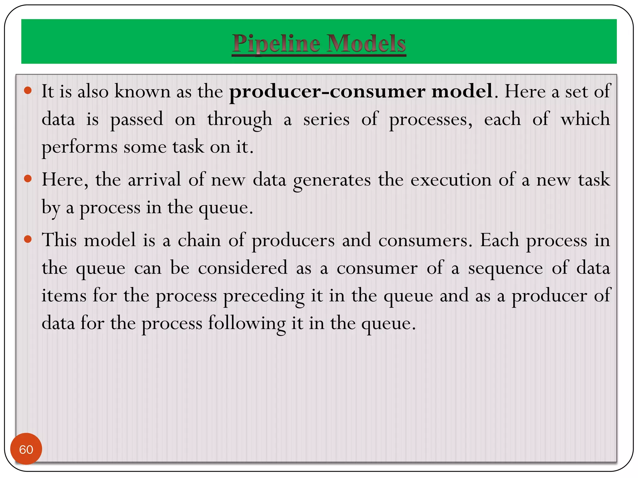  It is also known as the producer-consumer model. Here a set of
data is passed on through a series of processes, each of which
performs some task on it.
 Here, the arrival of new data generates the execution of a new task
by a process in the queue.
 This model is a chain of producers and consumers. Each process in
the queue can be considered as a consumer of a sequence of data
items for the process preceding it in the queue and as a producer of
data for the process following it in the queue.
60
 