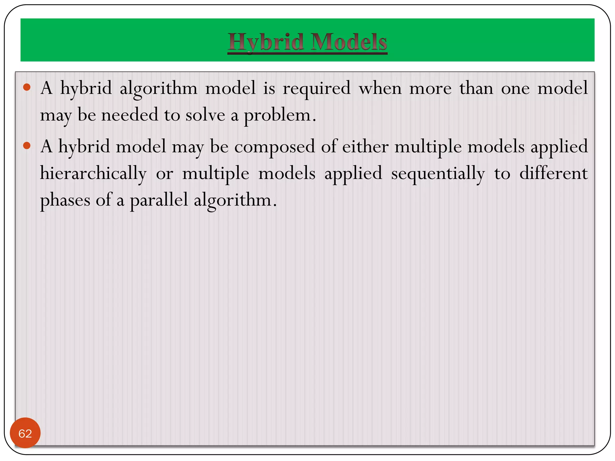  A hybrid algorithm model is required when more than one model
may be needed to solve a problem.
 A hybrid model may be composed of either multiple models applied
hierarchically or multiple models applied sequentially to different
phases of a parallel algorithm.
62
 