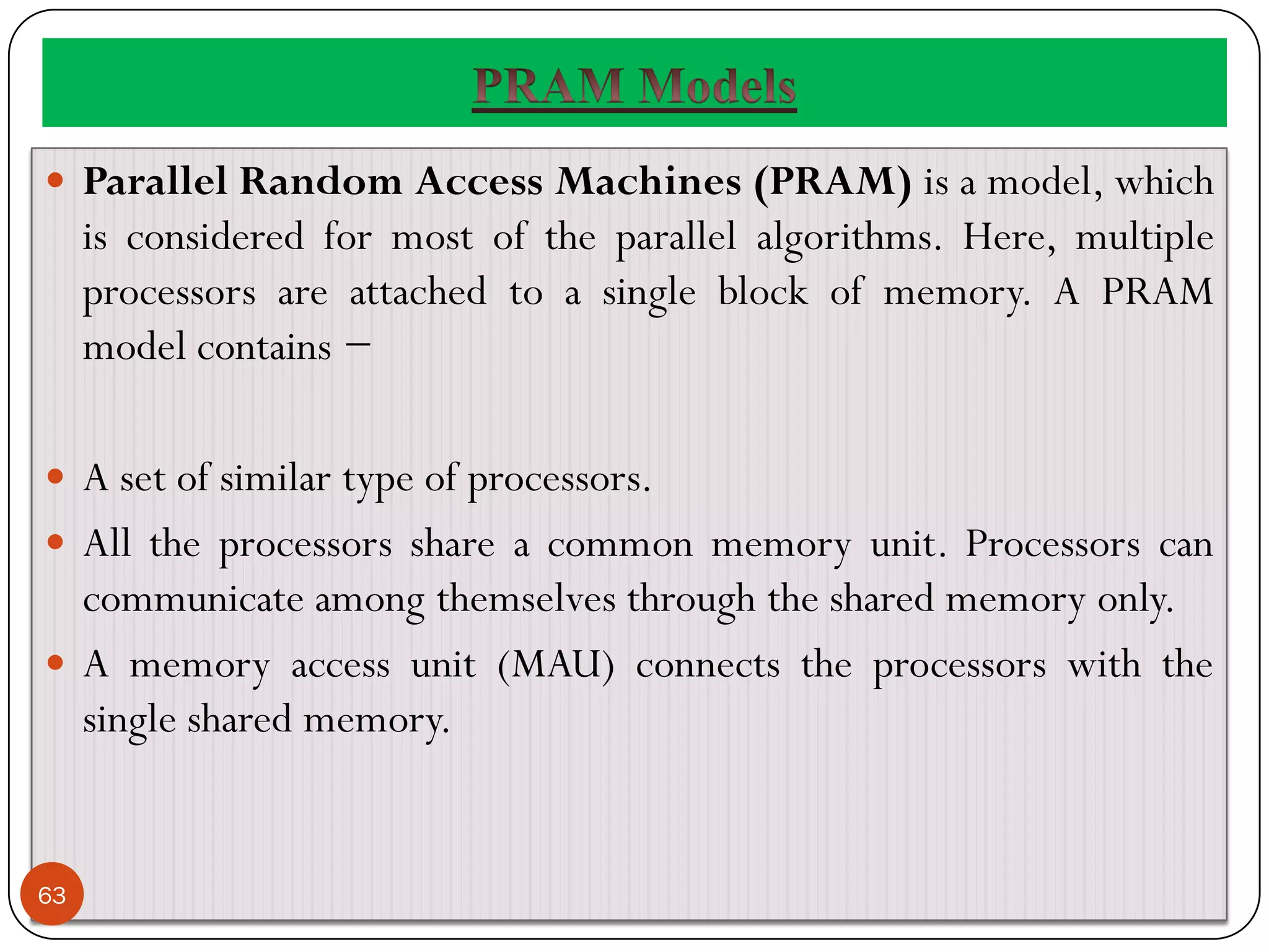  Parallel Random Access Machines (PRAM) is a model, which
is considered for most of the parallel algorithms. Here, multiple
processors are attached to a single block of memory. A PRAM
model contains −
 A set of similar type of processors.
 All the processors share a common memory unit. Processors can
communicate among themselves through the shared memory only.
 A memory access unit (MAU) connects the processors with the
single shared memory.
63
 