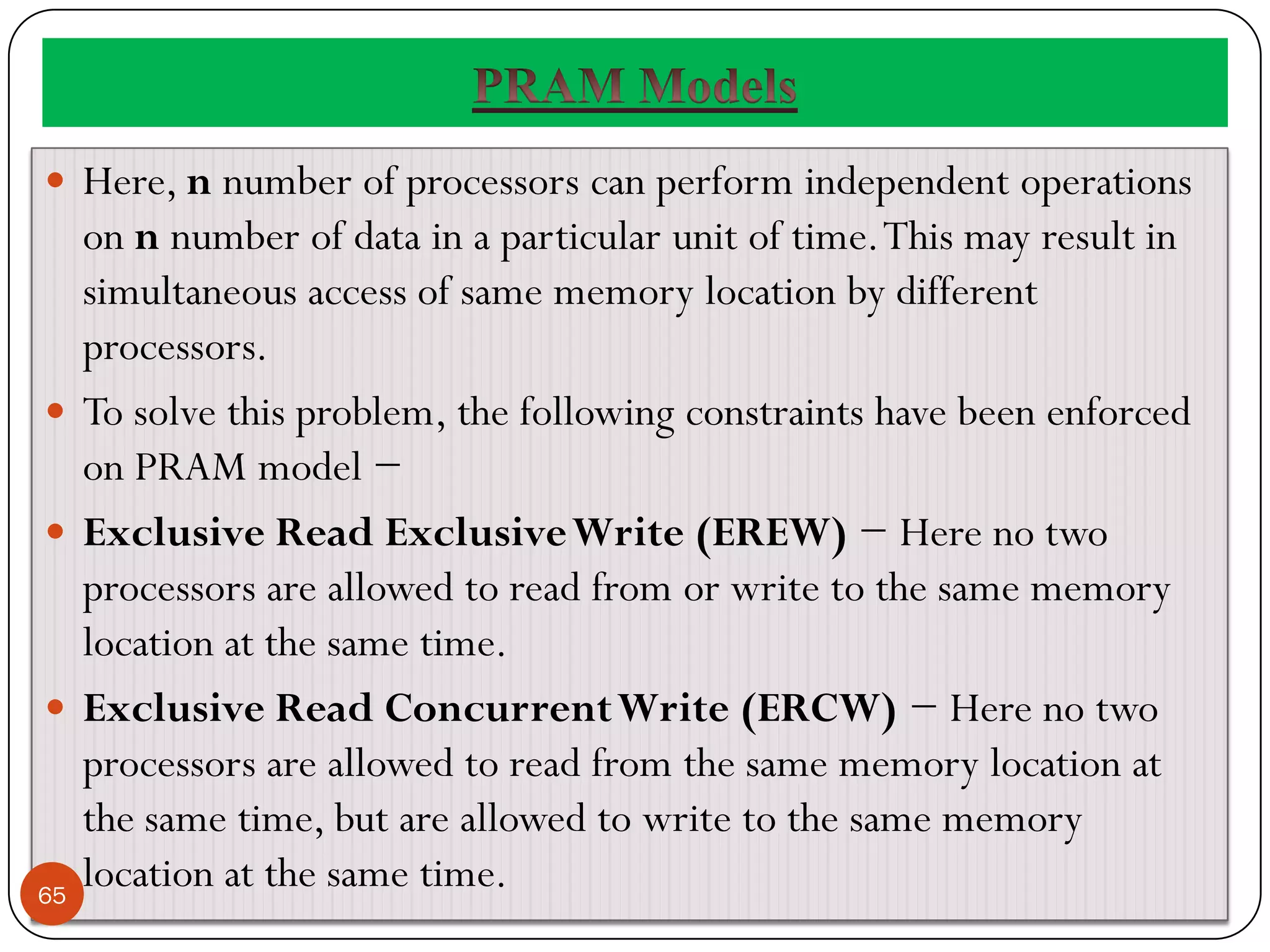  Here, n number of processors can perform independent operations
on n number of data in a particular unit of time.This may result in
simultaneous access of same memory location by different
processors.
 To solve this problem, the following constraints have been enforced
on PRAM model −
 Exclusive Read ExclusiveWrite (EREW) − Here no two
processors are allowed to read from or write to the same memory
location at the same time.
 Exclusive Read ConcurrentWrite (ERCW) − Here no two
processors are allowed to read from the same memory location at
the same time, but are allowed to write to the same memory
location at the same time.
65
 