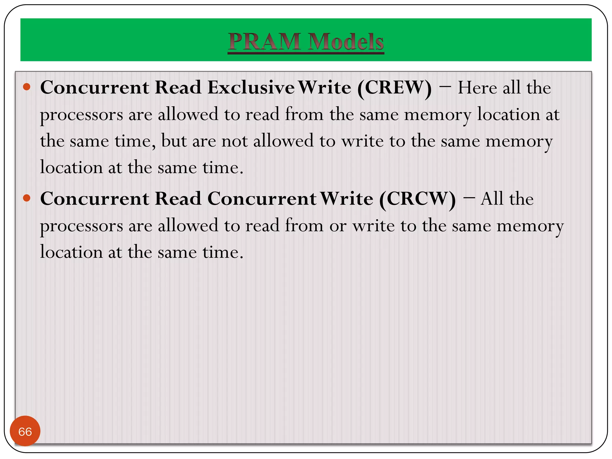  Concurrent Read ExclusiveWrite (CREW) − Here all the
processors are allowed to read from the same memory location at
the same time, but are not allowed to write to the same memory
location at the same time.
 Concurrent Read ConcurrentWrite (CRCW) − All the
processors are allowed to read from or write to the same memory
location at the same time.
66
 