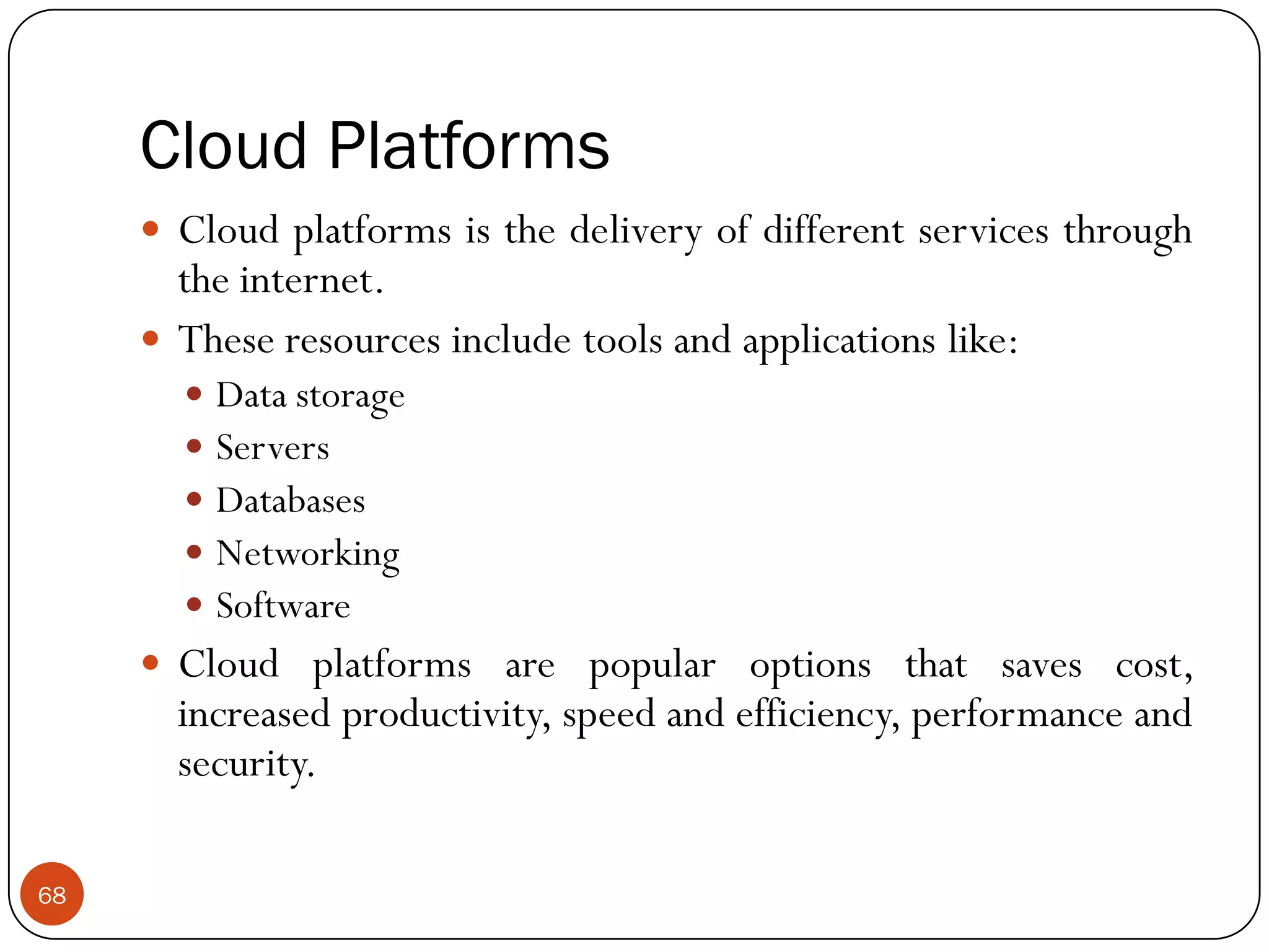 Cloud Platforms
68
 Cloud platforms is the delivery of different services through
the internet.
 These resources include tools and applications like:
 Data storage
 Servers
 Databases
 Networking
 Software
 Cloud platforms are popular options that saves cost,
increased productivity, speed and efficiency, performance and
security.
 