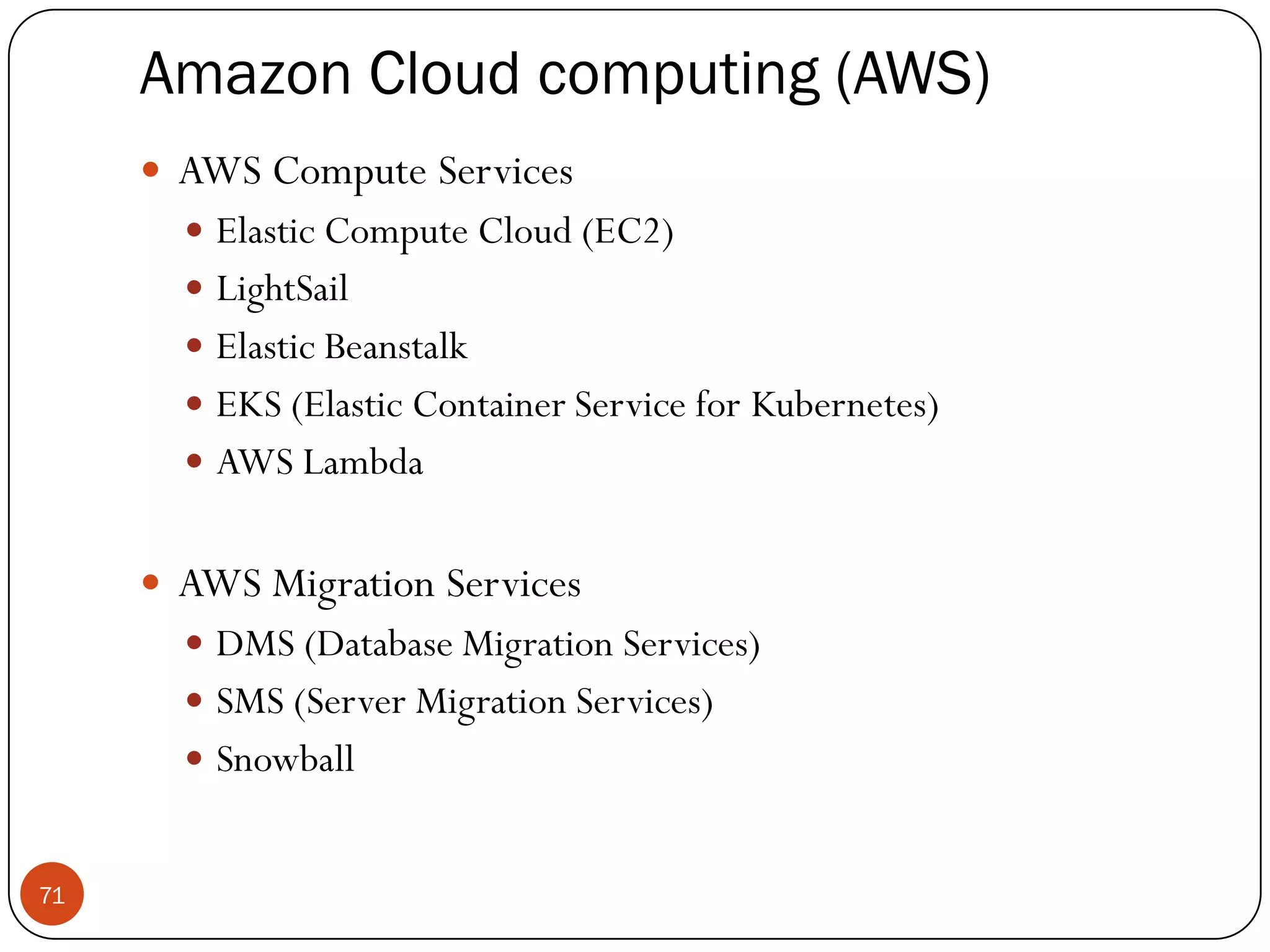 Amazon Cloud computing (AWS)
71
 AWS Compute Services
 Elastic Compute Cloud (EC2)
 LightSail
 Elastic Beanstalk
 EKS (Elastic Container Service for Kubernetes)
 AWS Lambda
 AWS Migration Services
 DMS (Database Migration Services)
 SMS (Server Migration Services)
 Snowball
 