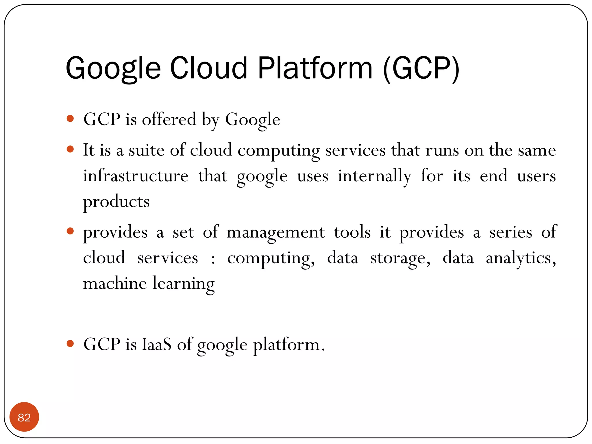 Google Cloud Platform (GCP)
82
 GCP is offered by Google
 It is a suite of cloud computing services that runs on the same
infrastructure that google uses internally for its end users
products
 provides a set of management tools it provides a series of
cloud services : computing, data storage, data analytics,
machine learning
 GCP is IaaS of google platform.
 