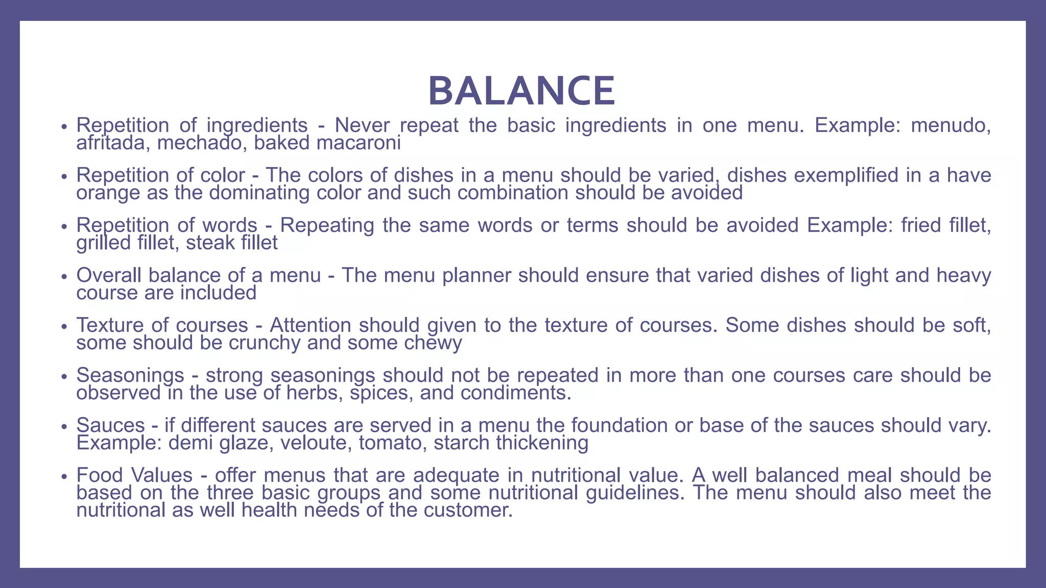 BALANCE
• Repetition of ingredients - Never repeat the basic ingredients in one menu. Example: menudo,
afritada, mechado, baked macaroni
• Repetition of color - The colors of dishes in a menu should be varied, dishes exemplified in a have
orange as the dominating color and such combination should be avoided
• Repetition of words - Repeating the same words or terms should be avoided Example: fried fillet,
grilled fillet, steak fillet
• Overall balance of a menu - The menu planner should ensure that varied dishes of light and heavy
course are included
• Texture of courses - Attention should given to the texture of courses. Some dishes should be soft,
some should be crunchy and some chewy
• Seasonings - strong seasonings should not be repeated in more than one courses care should be
observed in the use of herbs, spices, and condiments.
• Sauces - if different sauces are served in a menu the foundation or base of the sauces should vary.
Example: demi glaze, veloute, tomato, starch thickening
• Food Values - offer menus that are adequate in nutritional value. A well balanced meal should be
based on the three basic groups and some nutritional guidelines. The menu should also meet the
nutritional as well health needs of the customer.
 