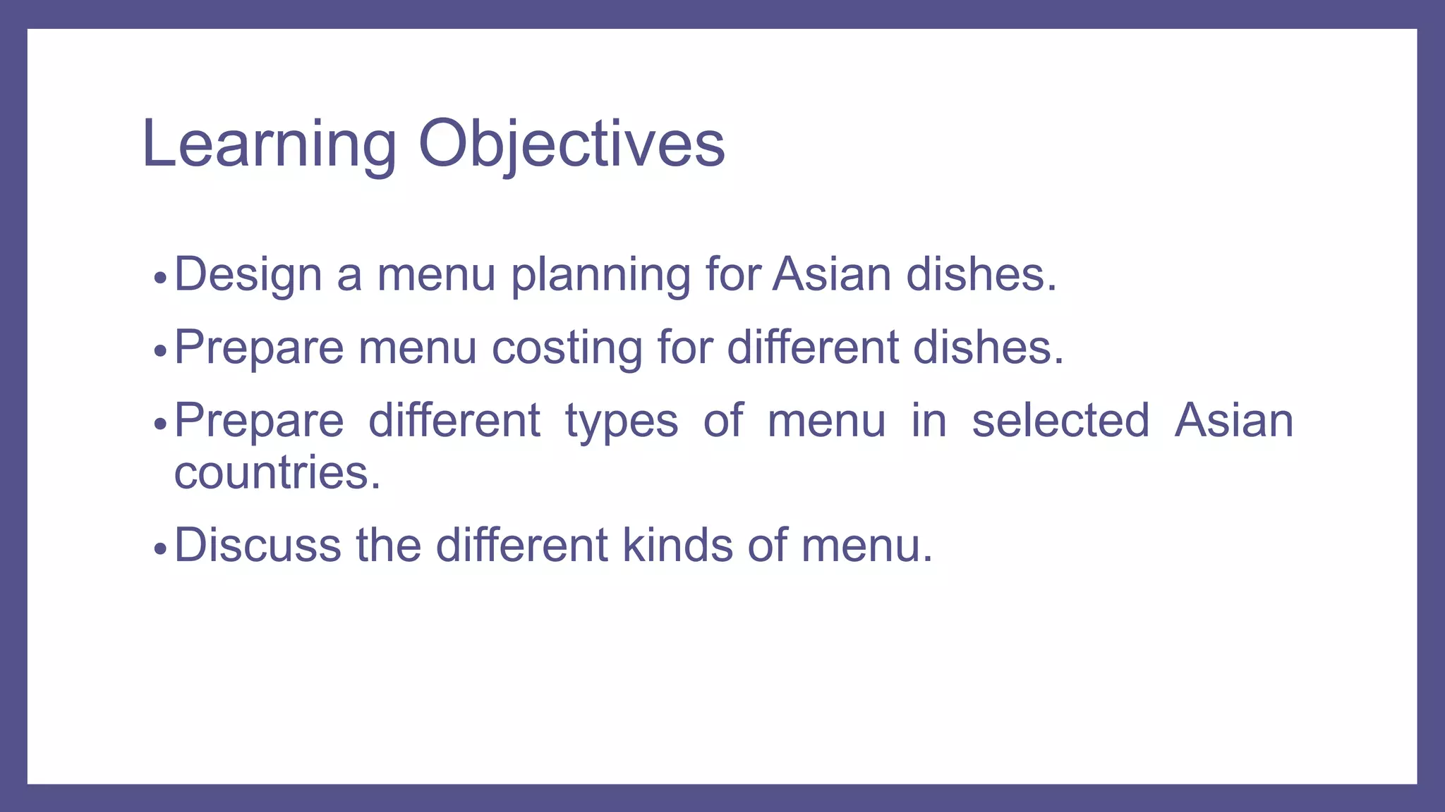Learning Objectives
•Design a menu planning for Asian dishes.
•Prepare menu costing for different dishes.
•Prepare different types of menu in selected Asian
countries.
•Discuss the different kinds of menu.
 