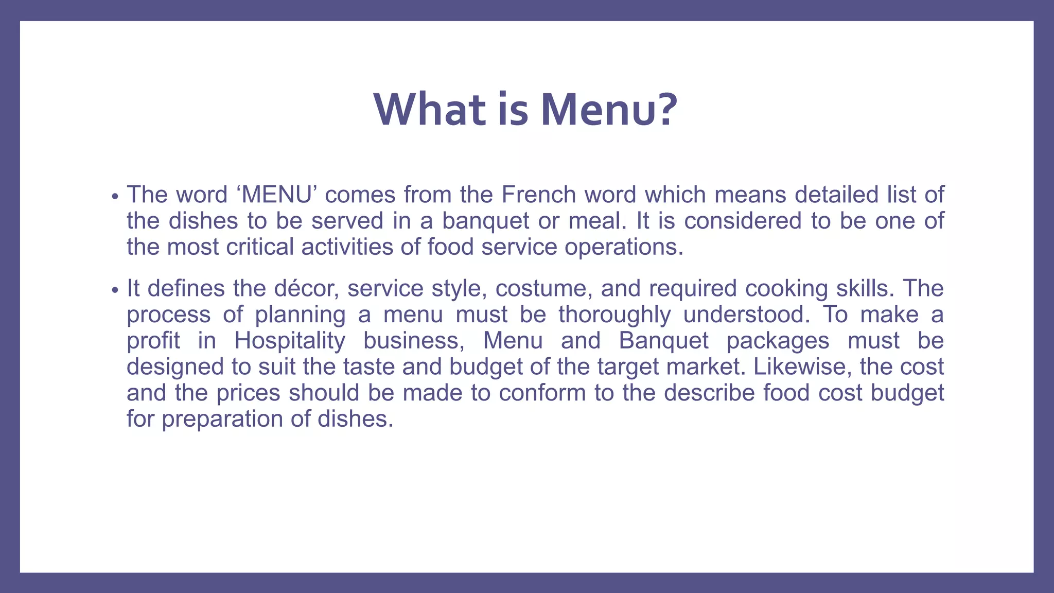 What is Menu?
• The word ‘MENU’ comes from the French word which means detailed list of
the dishes to be served in a banquet or meal. It is considered to be one of
the most critical activities of food service operations.
• It defines the décor, service style, costume, and required cooking skills. The
process of planning a menu must be thoroughly understood. To make a
profit in Hospitality business, Menu and Banquet packages must be
designed to suit the taste and budget of the target market. Likewise, the cost
and the prices should be made to conform to the describe food cost budget
for preparation of dishes.
 