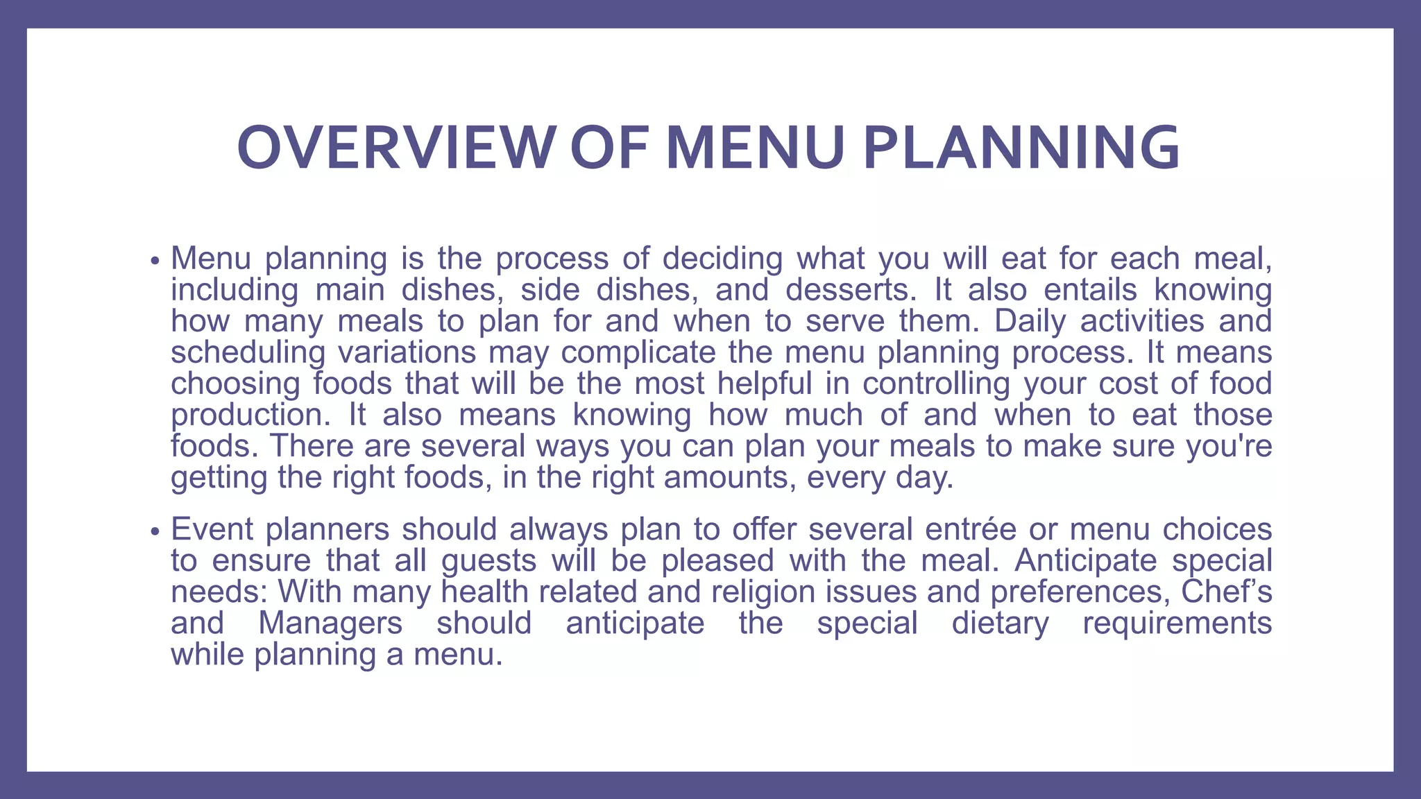 OVERVIEW OF MENU PLANNING
• Menu planning is the process of deciding what you will eat for each meal,
including main dishes, side dishes, and desserts. It also entails knowing
how many meals to plan for and when to serve them. Daily activities and
scheduling variations may complicate the menu planning process. It means
choosing foods that will be the most helpful in controlling your cost of food
production. It also means knowing how much of and when to eat those
foods. There are several ways you can plan your meals to make sure you're
getting the right foods, in the right amounts, every day.
• Event planners should always plan to offer several entrée or menu choices
to ensure that all guests will be pleased with the meal. Anticipate special
needs: With many health related and religion issues and preferences, Chef’s
and Managers should anticipate the special dietary requirements
while planning a menu.
 