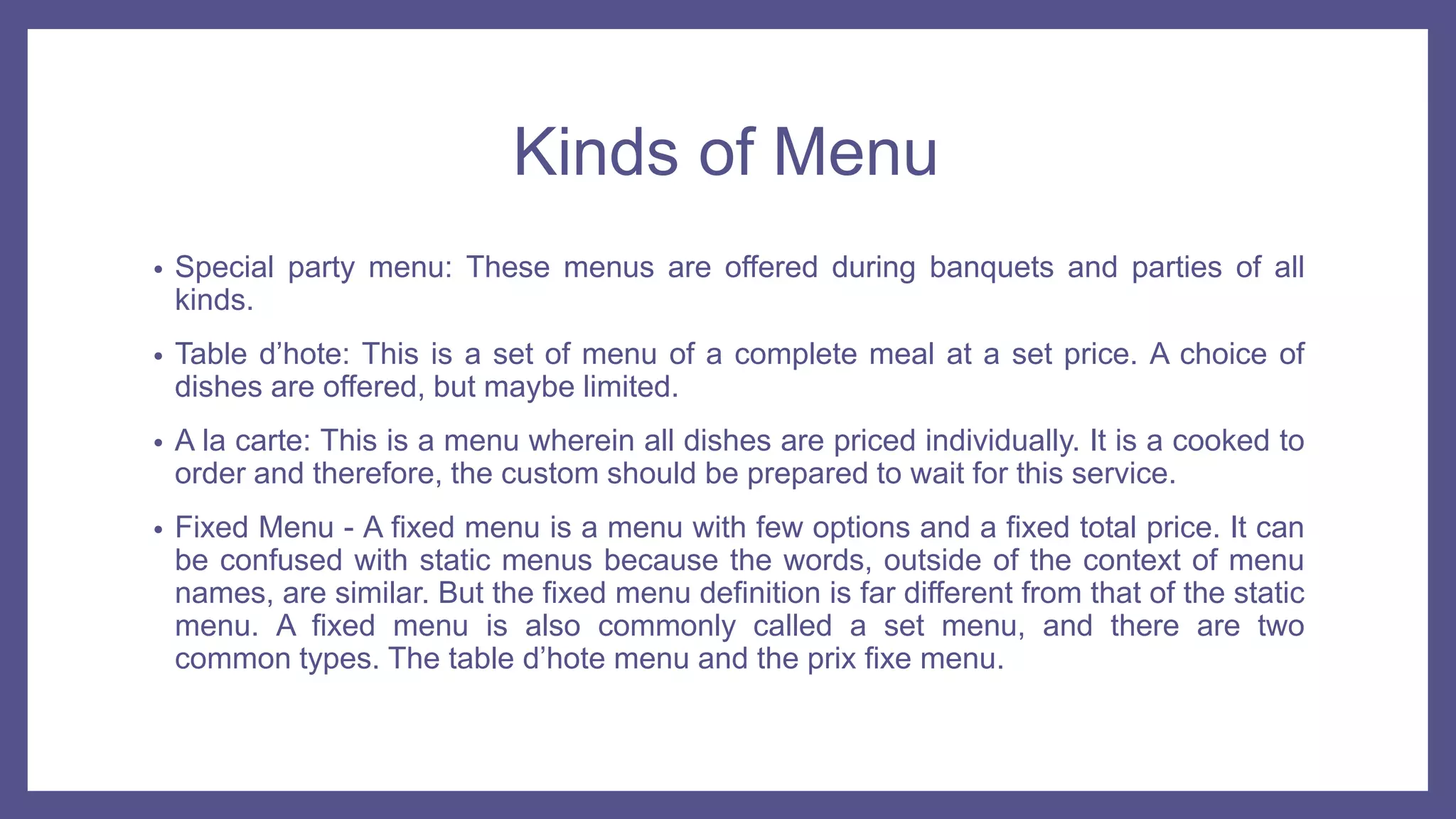 Kinds of Menu
• Special party menu: These menus are offered during banquets and parties of all
kinds.
• Table d’hote: This is a set of menu of a complete meal at a set price. A choice of
dishes are offered, but maybe limited.
• A la carte: This is a menu wherein all dishes are priced individually. It is a cooked to
order and therefore, the custom should be prepared to wait for this service.
• Fixed Menu - A fixed menu is a menu with few options and a fixed total price. It can
be confused with static menus because the words, outside of the context of menu
names, are similar. But the fixed menu definition is far different from that of the static
menu. A fixed menu is also commonly called a set menu, and there are two
common types. The table d’hote menu and the prix fixe menu.
 