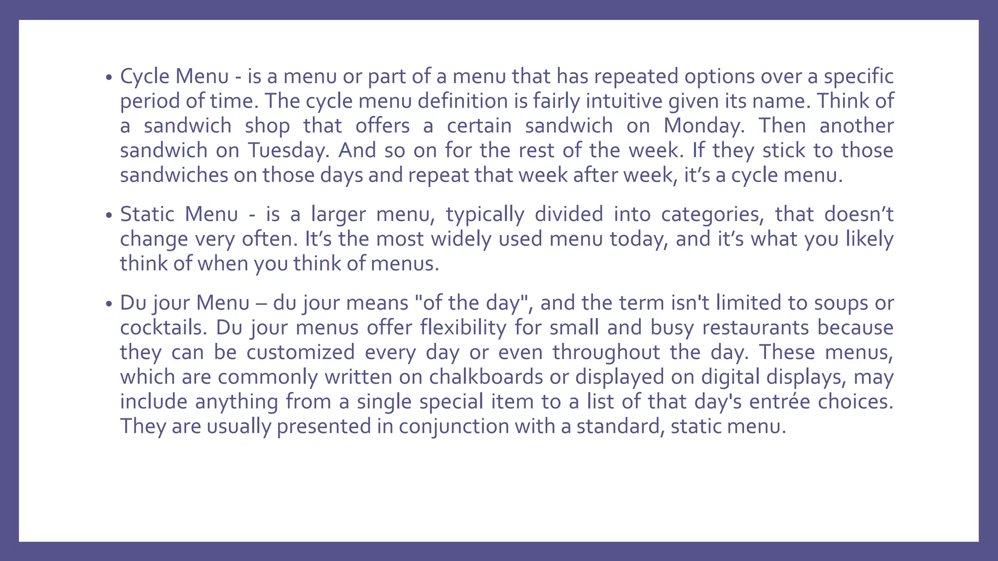 • Cycle Menu - is a menu or part of a menu that has repeated options over a specific
period of time. The cycle menu definition is fairly intuitive given its name. Think of
a sandwich shop that offers a certain sandwich on Monday. Then another
sandwich on Tuesday. And so on for the rest of the week. If they stick to those
sandwiches on those days and repeat that week after week, it’s a cycle menu.
• Static Menu - is a larger menu, typically divided into categories, that doesn’t
change very often. It’s the most widely used menu today, and it’s what you likely
think of when you think of menus.
• Du jour Menu – du jour means "of the day", and the term isn't limited to soups or
cocktails. Du jour menus offer flexibility for small and busy restaurants because
they can be customized every day or even throughout the day. These menus,
which are commonly written on chalkboards or displayed on digital displays, may
include anything from a single special item to a list of that day's entrée choices.
They are usually presented in conjunction with a standard, static menu.
 
